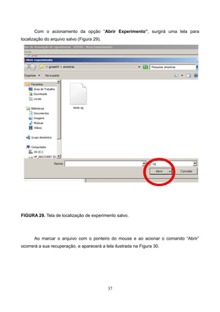 Com o acionamento da opção “Abrir Experimento”, surgirá uma tela para
localização do arquivo salvo (Figura 29).
FIGURA 29. Tela de localização de experimento salvo.
Ao marcar o arquivo com o ponteiro do mouse e ao acionar o comando “Abrir”
ocorrerá a sua recuperação, e aparecerá a tela ilustrada na Figura 30.
37
 