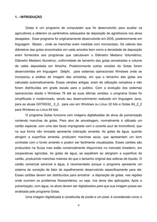 1. - INTRODUÇÃO
Gotas é um programa de computador que foi desenvolvido para auxiliar os
agricultores a obterem os parâmetros adequados de deposição de agrotóxicos nos alvos
desejados. Esse programa foi originariamente desenvolvido em DOS, posteriormente em
linguagem Qbasic , onde as manchas eram medidas com microscópio. Os valores dos
diâmetros das gotas encontrados em cada amostra bem como a densidade de deposição
eram fornecidos aos programas que calculavam o Diâmetro Mediano Volumétrico,
Diâmetro Mediano Numérico, uniformidade de tamanho das gotas amostradas e volume
de calda depositada em litros/ha, Posteriormente outras versões do Gotas foram
desenvolvidas em linguagem Delphi, para sistemas operacionais Windows onde se
incorporou a análise de imagem das amostras, em que o tamanho das gotas era
calculado automaticamente. Essas versões antigas, eram de utilização complexa e não
foram distribuídas em grade escala para o publico. Com a evolução dos sistemas
operacionais desde o Windows 78 até as suas últimas versões, o programa Gotas foi
simplificado e modernizado, sendo seu desenvolvimento realizado em linguagem Java,
para as atuais GOTAS32_ 2_2, para uso em Windows ou Linux 32 bits e Gotas 64_2_2
para Windows ou Linux 64 bits
O programa Gotas funciona com imagens digitalizadas de alvos de pulverização
contendo manchas de gotas. Para alvo de amostragem, normalmente é utilizado um
cartão especial, com uma das faces impregnada com o corante azul de bromofenol, que
na sua forma não ionizada apresenta coloração amarela. As gotas de água, quando
atingem a superfície amarela, produzem manchas azuis, que apresentam um bom
contraste com o fundo amarelo e podem ser facilmente visualizadas. Esses cartões são
produzidos na Suíça mas estão comercialmente disponíveis no mercado brasileiro, em
cooperativas agrícolas. As gotas de água, se espalham ao atingirem a superfície do
cartão, produzindo manchas maiores do que o tamanho original das esferas de líquido. O
cartão comercial sensível à água, é recomendado porque o programa apresenta um
sistema de correção de fator de espalhamento desenvolvido especificamente para ele.
Esses cartões devem ser distribuídos para amostrar a deposição de gotas, nas regiões
onde ocorrem os problemas fitossanitários, ou seja, nos alvos das aplicações. Após a
pulverização, com água, os alvos devem ser digitalizados para que sua imagem possa ser
analisada pelo programa Gotas.
Uma imagem digitalizada é constituída de pixels e um pixel. é considerado como o
4
 