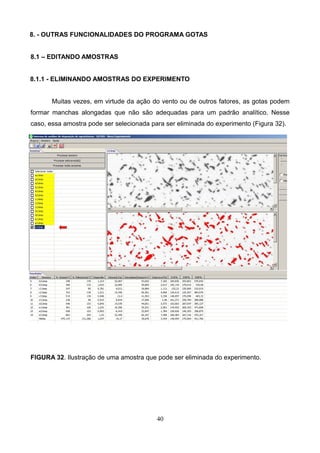 8. - OUTRAS FUNCIONALIDADES DO PROGRAMA GOTAS
8.1 – EDITANDO AMOSTRAS
8.1.1 - ELIMINANDO AMOSTRAS DO EXPERIMENTO
Muitas vezes, em virtude da ação do vento ou de outros fatores, as gotas podem
formar manchas alongadas que não são adequadas para um padrão analítico. Nesse
caso, essa amostra pode ser selecionada para ser eliminada do experimento (Figura 32).
FIGURA 32. Ilustração de uma amostra que pode ser eliminada do experimento.
40
 
