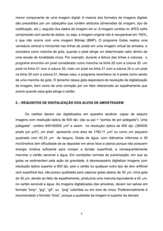 menor componente de uma imagem digital. A maioria dos formatos de imagens digitais
são precedidos por um cabeçalho que contém atributos (dimensões da imagem, tipo de
codificação, etc.), seguido dos dados da imagem em si. A imagem contida no JPEG sofre
compressão com perda de dados, ou seja, a imagem original não é recuperável em 100%,
o que não ocorre com uma imagem Bitmap (BMP). O programa Gotas realiza uma
varredura vertical e horizontal nas linhas de pixels em uma imagem virtual da amostra, e
considera como mancha de gota, quando o pixel atinge um determinado valor dentro de
uma escala de tonalidade cinza. Por exemplo, durante a leitura das linhas e colunas, o
programa encontra um pixel considerado como mancha na linha 20 com a coluna 20. um
pixel na linha 21 com a coluna 20, mais um pixel na linha 21 com a coluna 20 e um pixel
na linha 20 com a coluna 21. Nesse caso, o programa reconhece os 4 pixels como sendo
de uma mancha de gota. O tamanho dessa gota dependerá da resolução de digitalização
da imagem, bem como de uma correção por um fator relacionado ao espalhamento que
ocorre quando essa gota atinge o cartão.
2. - REQUISITOS DE DIGITALIZAÇÃO DOS ALVOS DE AMOSTRAGEM
Os cartões devem ser digitalizados em aparelho escâner, capaz de adquirir
imagens com resolução óptica de 600 dpi. (dpi ou ppi = "pontos de por polegada"). Uma
polegada² contem 645160000 mm² e assim na resolução óptica de 600 dpi, (360000
pixels por pol²), um pixel apresenta uma área de 1792,11 mm² ou como um pequeno
quadrado com 42,33 mm de largura. Gotas de água, com diâmetros inferiores a 30
micrômetros tem dificuldade de se depositar em alvos lisos e planos porque não possuem
energia cinética suficiente para romper a tensão superficial, e consequentemente
manchar o cartão sensível a água. Em condições normais de pulverização, em que as
gotas se sedimentam pela ação de gravidade, é desnecessário digitalizar imagens com
resolução óptica superior a 600 dpi, pois o cartão ou qualquer outro tipo de alvo artificial
com superfície lisa, não possui qualidade para capturar gotas abaixo de 30 mm. Uma gota
de 30 mm, devido ao fator de espalhamento, produziria uma mancha equivalente a 42 mm,
no cartão sensível a água. As imagens digitalizadas das amostras, devem ser salvas em
formato “bmp”, “jpg”, “gif”, ou “png” coloridas ou em tons de cinza. Preferencialmente é
recomendado o formato “bmp”, porque a qualidade da imagem é superior às demais.
5
 