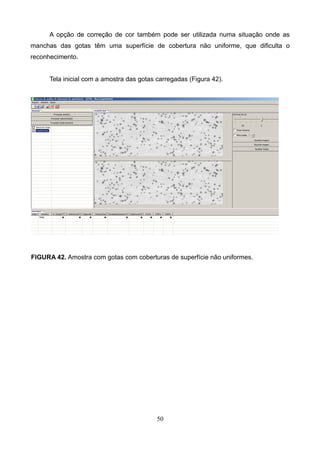 A opção de correção de cor também pode ser utilizada numa situação onde as
manchas das gotas têm uma superfície de cobertura não uniforme, que dificulta o
reconhecimento.
Tela inicial com a amostra das gotas carregadas (Figura 42).
FIGURA 42. Amostra com gotas com coberturas de superfície não uniformes.
50
 