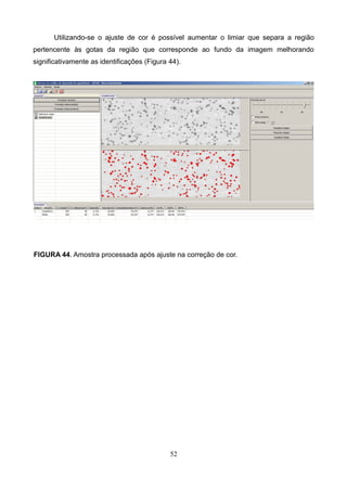 Utilizando-se o ajuste de cor é possível aumentar o limiar que separa a região
pertencente às gotas da região que corresponde ao fundo da imagem melhorando
significativamente as identificações (Figura 44).
FIGURA 44. Amostra processada após ajuste na correção de cor.
52
 