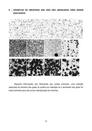 9. - EXEMPLOS DE AMOSTRAS QUE NÃO SÃO ADEQUADAS PARA SEREM
ANALISADAS
Segundo informações dos fabricantes dos carões sensíveis, uma medição
adequada do tamanho das gotas só poderá ser realizada se a densidade das gotas for
baixa suficiente para não ocorrer sobreposição de manchas.
56
 