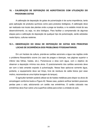 10. - CALIBRAÇÃO DE DEPOSIÇÃO DE AGROTÓXICOS COM UTILIZAÇÃO DO
PROGRAMA GOTAS
A calibração de deposição de gotas de pulverização é de suma importância, tanto
para aplicação de produtos químicos como para produtos biológicos. A calibração deve
ser realizada nos locais das plantas onde a praga se localiza, e no estádio inicial do seu
desenvolvimento, ou seja, no alvo biológico. Para facilitar a compreensão de algumas
etapas para a calibração de deposição de qualquer tipo de pulverização, serão adotadas
neste tópico, culturas rasteiras.
10.1.- OBSERVAÇÃO DO GRAU DE DEPOSIÇÃO DE GOTAS NOS PRINCIPAIS
LOCAIS DE OCORRÊNCIA DOS PROBLEMAS FITOSSANITÁRIOS.
Em um hectare da cultura, prende-se cartões sensíveis a água nas regiões onde
o problema fitossanitário ocorre (no caso de pragas e doenças, nas páginas superior e
inferior das folhas, hastes, etc.). Pulveriza-se a área com água, com o objetivo de
observar a deposição mínima nos alvos. O posicionamento dos cartões sensíveis deve
ser com o lado amarelo exposto à pulverização. Nessa fase aplica-se somente água,
portanto, o equipamento deve ser limpo, livre de resíduos de calda tóxica (por esse
motivo, recomenda-se uma tríplice lavagem do tanque).
O agricultor também poderá utilizar-se de hastes metálicas para dispor os alvos de
amostragem conforme ilustra a Figura 42. Nesse caso, poderá verificar também possíveis
perdas para o solo, adicionando um cartão nas entrelinhas. O cartão colocado nas
entrelinhas deve ficar sobre uma superfície sólida para evitar a umidade do solo.
59
 