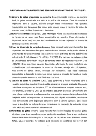 O PROGRAMA GOTAS OFERECE OS SEGUINTES PARÂMETROS DE DEPOSIÇÃO:
1) Número de gotas encontrado na amostra. Essa informação refere-se ao número
total de gotas encontrado em toda a superfície da amostra. Essa informação é
importante para o usuário, quando desejar maior confiabilidade nos quesitos
relacionados aos tamanhos das gotas, pois, quanto maior o número de gotas da
amostra, mais confiável é o resultado da análise.
2) Número de diâmetros de gotas. Essa informação refere-se a quantidade de classes
de tamanhos de gotas que foram encontrados na amostra. Essa informação é
importante para a pesquisa, pois está relacionada ao “fator de dispersão” e “volume de
calda depositado na amostra”.
3) Fator de dispersão de tamanho de gotas. Esse parâmetro oferece informações das
dispersões dos tamanhos das gotas dentro de uma amostra. A dispersão relativa é
uma medida de quão diferentes são as dimensões de gotículas de uma determinada
pulverização. É definida como Fd = (D90 – D10)/D50. Por exemplo, se todas as gotas
de uma amostra apresentam 100 mm de diâmetro o fator de dispersão será: Fd = (100
-100)/100 =0, ou seja, todas as gotas da amostras são iguais. Os bicos hidráulicos são
conhecidos por produzirem gotas de tamanhos diferentes, ou seja, são polidispersas,
mas dentro de certos limites, definidos por fabricantes. Nos bicos hidrálicos
desgastados a dispersão é maior, bem como, quando a pressão de trabalho é muito
diferente daquela recomenda pelo fabricante dos bicos.
4) Volume de calda na amostra (L/ha). Esse parâmetro é muito importante para o
usuário, pois indica quantos litros de calda atingiram a amostra analisada. O usuário
não deve se surpreender se aplicar 300 litros/ha e encontrar naquela amostra alvo,
por exemplo, apenas 8,0 L/ha. Se as amostras estiverem dispostas verticalmente em
uma planta, certamente aquelas presentes nos ponteiros apresentarão sobreposição
de gotas e nem serão passíveis de analise mas, nas regiões abaixo dela, certamente
não apresentarão uma deposição compatível com o volume aplicado, pois nesse
caso, a área foliar da cultura deve ser considerada no momento da aplicação, como
será explicado oportunamente, nesse manual.
5) Densidade de gotas (nº/cm²). Esse indicador fornece informações de quantas gotas
atingiram uma área equivalente a um centímetro quadrado. Esse é um parâmetro
internacionalmente indicado para a calibração da deposição, mas apresenta muitas
falhas. Se, por exemplo, for indicado pelo fabricante do agrotóxico que devem ser
6
 