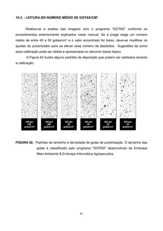 10.3. - LEITURA DO NÚMERO MÉDIO DE GOTAS/CM2
:
Realiza-se a analise das imagens com o programa “GOTAS” conforme os
procedimentos anteriormente explicados neste manual. Se a praga exige um número
médio de entre 40 a 50 gotas/cm2
e o valor encontrado for baixo, deve-se modificar os
ajustes do pulverizador para se elevar esse número de depósitos. Sugestões de como
essa calibração pode ser obtida é apresentada no decorrer desse tópico.
A Figura 42 ilustra alguns padrões de deposição que podem ser adotados durante
a calibração:
FIGURA 42. Padrões de tamanho e densidade de gotas de pulverização. O tamanho das
gotas é classificado pelo programa "GOTAS" desenvolvido da Embrapa
Meio Ambiente & Embrapa Informática Agropecuária.
61
 