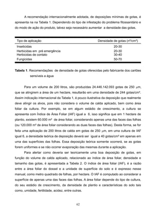 A recomendação internacionalmente adotada, de deposições mínimas de gotas, é
apresenta na na Tabela 1. Dependendo do tipo de infestação do problema fitossanitário e
do modo de ação do produto, talvez seja necessário aumentar a densidade das gotas.
Tipo de aplicação Densidade de gotas (nº/cm²)
Inseticidas 20-30
Herbicidas em pré emergência 20-30
Herbicidas de contato 30-40
Fungicidas 50-70
Tabela 1. Recomendações de densidade de gotas oferecidas pelo fabricante dos cartões
sensíveis a água
Para um volume de 200 litros, são produzidas 24.446.142.093 gotas de 250 mm,
que se atingirem a área de um hectare, resultarão em uma densidade de 244 gotas/cm².
Assim indicação internacional da Tabela 1, é pouco ilustrativa da deposição que realmente
deve atingir os alvos, pois não considera o volume de calda aplicado, bem como área
foliar da cultura. Por exemplo, se em algum estádio de crescimento, a cultura se
apresenta com Índice de Área Foliar (IAF) igual a 6, isso significa que em 1 hectare de
plantio, existem 60.000 m² de área foliar, considerando apenas uma das faces das folhas
(ou 120.000 m² de área foliar considerando as duas faces das folhas). Desta forma, se for
feita uma aplicação de 200 litros de calda em gotas de 250 mm, em uma cultura de IAF
igual 6, a densidade teórica de deposição deverá ser igual a 40 gotas/cm² em apenas em
uma das superfícies das folhas. Essa deposição teórica somente ocorrerá, se as gotas
forem uniformes e se não ocorrer evaporação das mesmas durante a aplicação.
Para alertar como deveria ser teoricamente uma boa deposição de gotas, em
função do volume de calda aplicado, relacionado ao índice de área foliar, densidade e
tamanho das gotas, é apresentada a Tabela 2. O índice de área foliar (IAF), é a razão
entre a área foliar do dossel e a unidade de superfície do solo e é expresso nesse
manual, como metro quadrado de folhas, por hectare. O IAF é computado ao considerar a
superfície de apenas uma das faces das folhas. A área foliar depende do tipo de cultura,
do seu estádio de crescimento, da densidade de plantio e características do solo tais
como, umidade, fertilidade, acidez, entre outras.
62
 