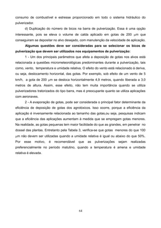 consumo de combustível e estresse proporcionado em todo o sistema hidráulico do
pulverizador.
d) Duplicação do número de bicos na barra de pulverização. Essa é uma opção
interessante, pois se eleva o volume de calda aplicado em gotas de 200 mm que
conseguiram se depositar no alvo desejado, com manutenção da velocidade de aplicação.
Algumas questões deve ser consideradas para se selecionar os bicos de
pulverização que devem ser utilizados nos equipamentos de pulverização:
1 - Um dos principais parâmetros que afeta a deposição de gotas nos alvos está
relacionada a questões micrometeorológicas predominantes durante a pulverização, tais
como, vento, temperatura e umidade relativa. O efeito do vento está relacionado à deriva,
ou seja, deslocamento horizontal, das gotas. Por exemplo, sob efeito de um vento de 5
km/h, a gota de 200 mm se desloca horizontalmente 4,9 metros, quando liberada a 3,0
metros de altura. Assim, esse efeito, não tem muita importância quando se utiliza
pulverizadores tratorizados do tipo barra, mas é preocupante quanto se utiliza aplicações
com aeronaves.
2 - A evaporação de gotas, pode ser considerada o principal fator determinante da
eficiência de deposição de gotas dos agrotóxicos. Isso ocorre, porque a eficiência da
aplicação é inversamente relacionada ao tamanho das gotas,ou seja, pesquisas indicam
que a eficiência das aplicações aumentam à medida que se empregam gotas menores.
Na realidade, as gotas pequenas tem maior facilidade do que as grandes, em penetrar no
dossel das plantas. Entretanto pela Tabela 3, verifica-se que gotas menores do que 100
mm não devem ser utilizadas quando a umidade relativa é igual ou abaixo do que 50%.
Por esse motivo, é recomendável que as pulverizações sejam realizadas
preferencialmente no período matutino, quando a temperatura é amena e umidade
relativa é elevada.
64
 