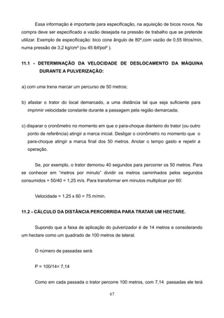 Essa informação é importante para especificação, na aquisição de bicos novos. Na
compra deve ser especificado a vazão desejada na pressão de trabalho que se pretende
utilizar. Exemplo de especificação: bico cone ângulo de 80º,com vazão de 0,55 litros/min,
numa pressão de 3,2 kg/cm² (ou 45 lbf/pol² ).
11.1 - DETERMINAÇÃO DA VELOCIDADE DE DESLOCAMENTO DA MÁQUINA
DURANTE A PULVERIZAÇÃO:
a) com uma trena marcar um percurso de 50 metros;
b) afastar o trator do local demarcado, a uma distância tal que seja suficiente para
imprimir velocidade constante durante a passagem pela região demarcada;
c) disparar o cronômetro no momento em que o para-choque dianteiro do trator (ou outro
ponto de referência) atingir a marca inicial. Desligar o cronômetro no momento que o
para-choque atingir a marca final dos 50 metros. Anotar o tempo gasto e repetir a
operação.
Se, por exemplo, o trator demorou 40 segundos para percorrer os 50 metros. Para
se conhecer em “metros por minuto” dividir os metros caminhados pelos segundos
consumidos = 50/40 = 1,25 m/s. Para transformar em minutos multiplicar por 60:
Velocidade = 1,25 x 60 = 75 m/min.
11.2 - CÁLCULO DA DISTÂNCIA PERCORRIDA PARA TRATAR UM HECTARE.
Supondo que a faixa de aplicação do pulverizador é de 14 metros e considerando
um hectare como um quadrado de 100 metros de lateral.
O número de passadas será:
P = 100/14= 7,14
Como em cada passada o trator percorre 100 metros, com 7,14 passadas ele terá
67
 