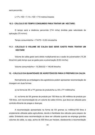 será percorrido:
L= P x 100 = 7,14 x 100 = 714 metros lineares
10.3 - CÁLCULO DO TEMPO CONSUMIDO PARA TRATAR UM HECTARE:
O tempo será a distância percorrida (714 m/ha) dividida pela velocidade de
aplicação (75 m/min):
Tempo consumido/ha = 714/75 = 9,52 minutos/ha
11.3 - CÁLCULO O VOLUME DE CALDA QUE SERÁ GASTO PARA TRATAR UM
HECTARE
Volume de calda gasto será obtido multiplicando-se a vazão do pulverizador (15,38
litros/min) pelo tempo que se gasta para a pulverização (9,52 min/ha):
Volume consumido/ha = 15,38x9,52 = 146,46 litros/ha
12. - CÁLCULO DA QUANTIDADE DE AGROTÓXICOS PARA O PREPARO DA CALDA
Normalmente as embalagens dos agrotóxicos podem apresentar recomendação de
dosagem em duas formas:
a) na forma de XX a YY gramas de produto/ha ou XX a YY mililitros/ha.
b) na forma de XX gramas de produto por 100 litros ou XX mililitros de produto por
100 litros, com recomendação de um volume de calda mínimo, que deve ser utilizado para
controle eficiente de pragas e doenças.
A recomendação apresentada na forma de XX gramas ou mililitros/100 litros é
amplamente utilizada pelos agricultores, devido à facilidade dos cálculos para preparo da
calda. Entretanto essa recomendação só deve ser utilizada quando se emprega grandes
volumes de calda, ou seja, acima de 500 litros por hectare, obedecendo à recomendação
68
 