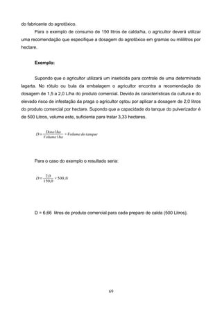 do fabricante do agrotóxico.
Para o exemplo de consumo de 150 litros de calda/ha, o agricultor deverá utilizar
uma recomendação que especifique a dosagem do agrotóxico em gramas ou mililitros por
hectare.
Exemplo:
Supondo que o agricultor utilizará um inseticida para controle de uma determinada
lagarta. No rótulo ou bula da embalagem o agricultor encontra a recomendação de
dosagem de 1,5 a 2,0 L/ha do produto comercial. Devido às características da cultura e do
elevado risco de infestação da praga o agricultor optou por aplicar a dosagem de 2,0 litros
do produto comercial por hectare. Supondo que a capacidade do tanque do pulverizador é
de 500 Litros, volume este, suficiente para tratar 3,33 hectares.
D=
Dose/ha
Volume/ha
×Volumedotanque
Para o caso do exemplo o resultado seria:
D=
2,0
150,0
×500,0
D = 6,66 litros de produto comercial para cada preparo de calda (500 Litros).
69
 