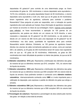 depositadas 40 gotas/cm² para controle de uma determinada praga: se forem
encontradas 40 gotas de 200 micrômetros o volume depositado seria equivalente a
16,76 L/ha; entretanto, se as gotas depositadas fossem de 50 micrômetros, o volume
depositado seria equivalente a 0,26 L/ha. Será que as 40 gotas de 50 micrômetros
teriam ingrediente ativo do agrotóxico, suficiente para controlar o problema
fitossanitário? Essa pergunta só pode ser respondida, com a indicação de quanto
ingrediente ativo será aplicado por hectare. Essa informação do agrotóxico necessário
por hectare se encontra no rótulo da sua embalagem. Assim, (apenas como exemplo
para reflexão), se fosse recomendado a aplicação de 100 gramas de um
agrotóxico/ha, ele poderia ser diluído em um volume de 16,76 litros/ha, e seria
necessária a deposição de 40 gotas/cm² de 200 micrômetros, ou ele poderia ser
diluído em um volume de 260 mL/ha para uma deposição de 40 gotas/cm² de 50
micrômetros– nos dois casos, quantidade de ingrediente ativo para controle
fitossanitário seriam idênticos. Entretanto, se 100 gramas de agrotóxico fossem
diluídos nos volumes de calda normalmente aplicados em campo, como por exemplo
200 L de calda/ha, as 40 gotas de 200 micrômetros teriam 64 vezes mais ingrediente
ativo do que as 40 gotas de 50 micrômetros. Infelizmente, as gotas de 200
micrômetros tem maior dificuldade de penetrar no interior das plantas, do que as de 50
micrômetros.
6) Diâmetro volumétrico D10 ( m ). Representa a distribuição dos diâmetros das gotas
de maneira tal que os diâmetros menores que D10, compõem 10%, do volume total
de líquido da amostra.
7) Diâmetro volumétrico D50 ( m). Representa a distribuição dos diâmetros das gotas
de maneira tal que os diâmetros menores que D50 compõem 50% do volume total de
líquido da amostra. Esse parâmetro também é conhecido como diâmetro mediano
volumétrico internacionalmente conhecido como VMD e é muito importante para a
calibração da deposição, pois expressa o padrão de diâmetro de gotas que atingiu a
amostra.
8) Diâmetro volumétrico D90 ( m ).;Representa a distribuição dos diâmetros das gotas
de maneira tal que os diâmetros menores que e D90 compõem 90% do volume total
de líquido da amostra.
9) Porcentagem de cobertura Representa a porcentagem de área coberta pela mancha
das gotas em relação a área total da amostra.
7
 