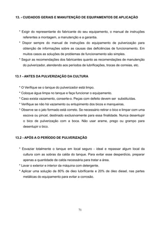 13. - CUIDADOS GERAIS E MANUTENÇÃO DE EQUIPAMENTOS DE APLICAÇÃO
* Exigir do representante do fabricante do seu equipamento, o manual de instruções
referentes a montagem, a manutenção e a garantia.
* Dispor sempre do manual de instruções do equipamento de pulverização para
obtenção de informações sobre as causas das deficiências de funcionamento. Em
muitos casos as soluções de problemas de funcionamento são simples.
* Seguir as recomendações dos fabricantes quanto as recomendações de manutenção
do pulverizador, atendendo aos períodos de lubrificações, trocas de correias, etc.
13.1 - ANTES DA PULVERIZAÇÃO DA CULTURA
* O Verifique se o tanque do pulverizador está limpo.
* Coloque água limpa no tanque e faça funcionar o equipamento.
* Caso exista vazamento, conserte-o. Peças com defeito devem ser substituídas.
* Verifique se não há vazamento ou entupimento dos bicos e manqueiras.
* Observe se o jato formado está correto. Se necessário retirar o bico e limpar com uma
escova ou pincel, destinado exclusivamente para essa finalidade. Nunca desentupir
o bico de pulverização com a boca. Não usar arame, prego ou grampo para
desentupir o bico.
13.2 - APÓS A O PERÍODO DE PULVERIZAÇÃO
* Esvaziar totalmente o tanque em local seguro - ideal e repassar algum local da
cultura com as sobras da calda do tanque. Para evitar esse desperdício, preparar
apenas a quantidade de calda necessária para tratar a área.
* Lavar o exterior e interior da máquina com detergente.
* Aplicar uma solução de 80% de óleo lubrificante e 20% de óleo diesel, nas partes
metálicas do equipamento para evitar a corrosão.
71
 
