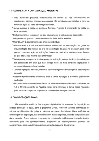 14 - COMO EVITAR A CONTAMINAÇÃO AMBIENTAL
* Não manusear produtos fitossanitários no interior ou nas proximidades de
residências, escolas, crianças ou pessoas não envolvidas no trabalho e perto de
fontes de água ou beira de córrego/rio/canais.
* Nunca prepare a calda em ambiente fechado. Proceda à preparação da calda em
local ventilado.
* Efetuar sempre a regulagem do seu equipamento e calibração da deposição.
* Não pulverizar quando o vento estiver muito forte. Evitar a deriva.
* Usar SEMPRE equipamentos de proteção individual.
* A temperatura e a umidade relativa do ar influenciam na evaporação das gotas, na
movimentação das massas de ar e na sustentação de gotas no ar. Assim, para evitar
perdas por evaporação, as aplicações devem ser realizados nas horas mais frescas
do dia, isto é, pela manha e ao entardecer.
* Toda água de lavagem de equipamentos de aplicação e de proteção individual deverá
ser descartada em local que não ofereça risco ao meio ambiente (aproveitas e
repassar linhas da cultura tratada).
* Durante o preparo da calda, efetuar a tríplice lavagem da embalagem e destinar para
descarte.
* Observar rigorosamente o intervalo entre a última aplicação e a colheita (período de
carência).
* Recomenda-se manutenção de faixas de isolamento dentro das áreas cultivadas (de
1,5 a 2,0 m) ou plantio de 'quebra vento' para minimizar a deriva (caso houver) e
para servir de obrigo dos organismos considerados inimigos naturais.
15. CONSIDERAÇÕES FINAIS
Os resultados analíticos das imagens digitalizadas de amostras de deposição em
cartões sensíveis a água, com o programa Gotas, fornecem apenas estimativas de
valores de diâmetros de gotas e volumes de calda depositado. Alvos artificiais de
amostragem de deposição, são deficientes em muitos aspectos, quando comparados aos
alvos naturais. Como todos os programas de computador, o Gotas sempre poderá sofrer
alterações para seu aperfeiçoamento. Sugestões de aperfeiçoamento poderão ser
encaminhadas para os autores do projeto, através da página do Agrolivre.
72
 