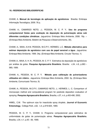 16.- REERENCIAS BIBLIOGRÁFICAS
CHAIM, A. Manual de tecnologia de aplicação de agrotóxicos Brasília: Embrapa
Informação Tecnológica, 2009. 76 p.
CHAIM, A.; CAMARGO NETO, J.; PESSOA, M. C. P. Y.. Uso do programa
computacional Gotas para avaliação da deposição de pulverização aérea sob
diferentes condições climáticas. Jaguariúna: Embrapa Meio Ambiente, 2006. 18p. –
(Embrapa Meio Ambiente. Boletim de Pesquisa e Desenvolvimento, 39).
CHAIM, A.; MAIA, A.H.N; PESSOA, M.C.P.Y.; HERMES, L.C. Método alternativo para
estimar deposição de agrotóxico com uso de papel sensível a água. Jaguariúna:
Embrapa Meio Ambiente, 1999. 34p. (Embrapa Meio Ambiente. Circular Técnica, 1)
CHAIM, A., MAIA, A. H. N., PESSOA, M. C. P. Y. Estimativa da deposição de agrotóxicos
por análise de gotas. Pesquisa Agropecuária Brasileira. Brasília: v.34, n.6, p.963 -
969, 1999.
CHAIM, A., PESSOA, M. C. P. Y. Método para calibração de pulverizadores
utilizados em videira.. Jaguariúna: Embrapa Meio Ambiente, 2002. 5p. (Embrapa Meio
Ambiente, Comunicado Técnico, 9)
CHAIM, A.; PESSOA, M.C.P.Y.; CAMARGO NETO, J.; HERMES, L. C. Comparison of
microscopic method and computational program for pesticide deposition evaluation of
spraying. Pesquisa Agropecuária Brasileira, Brasília, v.37, n.4, p.493-496, 2002.
HIMEL, C.M. The optimum size for insecticide spray droplets. Journal of Economic
Entomology, College Park, v.62, n.4, p.919-925, 1969.
PESSOA, M. C. P. Y., CHAIM, A. Programa computacional para estimativa de
uniformidade de gotas de pulverização aérea. Pesquisa Agropecuária Brasileira.
Brasília, v.34, n.1, p.45 - 56, 1999.
73
 