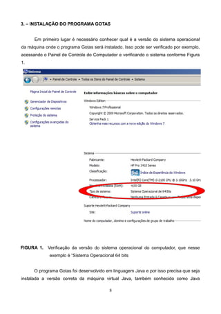 3. – INSTALAÇÃO DO PROGRAMA GOTAS
Em primeiro lugar é necessário conhecer qual é a versão do sistema operacional
da máquina onde o programa Gotas será instalado. Isso pode ser verificado por exemplo,
acessando o Painel de Controle do Computador e verificando o sistema conforme Figura
1.
FIGURA 1. Verificação da versão do sistema operacional do computador, que nesse
exemplo é “Sistema Operacional 64 bits
O programa Gotas foi desenvolvido em linguagem Java e por isso precisa que seja
instalada a versão correta da máquina virtual Java, também conhecido como Java
8
 