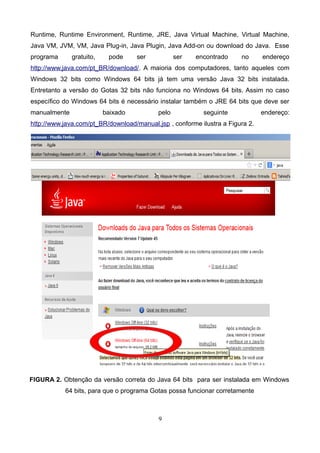 Runtime, Runtime Environment, Runtime, JRE, Java Virtual Machine, Virtual Machine,
Java VM, JVM, VM, Java Plug-in, Java Plugin, Java Add-on ou download do Java. Esse
programa gratuito, pode ser ser encontrado no endereço
http://www.java.com/pt_BR/download/. A maioria dos computadores, tanto aqueles com
Windows 32 bits como Windows 64 bits já tem uma versão Java 32 bits instalada.
Entretanto a versão do Gotas 32 bits não funciona no Windows 64 bits. Assim no caso
específico do Windows 64 bits é necessário instalar também o JRE 64 bits que deve ser
manualmente baixado pelo seguinte endereço:
http://www.java.com/pt_BR/download/manual.jsp , conforme ilustra a Figura 2.
FIGURA 2. Obtenção da versão correta do Java 64 bits para ser instalada em Windows
64 bits, para que o programa Gotas possa funcionar corretamente
9
 
