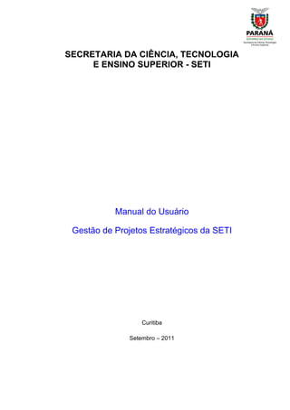 SECRETARIA DA CIÊNCIA, TECNOLOGIA
     E ENSINO SUPERIOR - SETI




           Manual do Usuário

 Gestão de Projetos Estratégicos da SETI




                   Curitiba

               Setembro – 2011
 