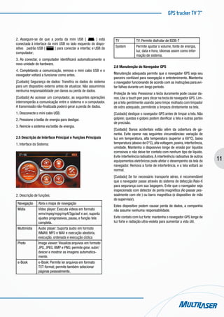 GPS tracker TV 7”
11
2. Assegure-se de que a ponta da mini USB [ ] está
conectada à interface da mini USB no lado esquerdo do dispo-
sitivo padrão USB [ ] para conectar a interfac e USB do
computador;
3. Ao conectar, o computador identificará automaticamente a
nova unidade de hardware.
4. Completando a comunicação, remova o mini cabo USB e o
navegador voltará a funcionar como antes.
[Cuidado] Segurança de dados: Transfira os dados do sistema
para um dispositivo externo antes de atualizar. Não assumimos
nenhuma responsabilidade por danos ou perda de dados.
[Cuidado] Ao acessar um computador, as seguintes operações
interromperão a comunicação entre o sistema e o computador.
A transmissão não-finalizada poderá gerar a perda de dados.
1. Desconecte o mini cabo USB.
2. Pressione o botão de energia para desligar.
3. Reinicie o sistema via botão de energia.
2.5 Descrição de Interface Principal e Funções Principais
1. Interface do Sistema:
2. Descrição de funções:
Navegação Abra o mapa de navegação
Mídia Video player: Executa videos em formato
wmv/mpeg/mpg/mp4/3gp/asf e avi, suporta
ajustes progressivos, pausa, e função tela
completa.
Multimídia Audio player: Suporta áudio em formato
WMA9, MP3 e WAV e execução aleatória,
execução, ordenada e execução cíclica
Photo Image viewer: Visualiza arquivos em formato
JPG, JPEG, BMP e PNG; permite girar, subir/
descer e mostrar as imagens automatica-
mente.
e-Book e-Book: Permite ler arquivos em formato
TXT-format; permite também selecionar
páginas pessoalmente.
TV TV: Permite disfrutar de ISDB-T
System Permite ajustar o volume, fonte de energia,
luz, data e hora, idiomas assim como infor-
mação de sistema.
2.6 Manutenção do Navegador GPS
Manutenção adequada permite que o navegador GPS seja seu
parceiro confiável para navegação e entretenimento. Mantenha
o navegador funcionando de acordo com as instruções para evi-
tar falhas durante um longo período.
Proteção de tela: Pressionar a tecla duramente pode causar da-
nos. Use a touch pen para clicar na tecla do navegador GPS. Lim-
pe a tela gentilmente usando pano limpo molhado com limpador
de vidro adequado, permitindo a limpeza diretamente na tela.
[Cuidado] desligue o navegador GPS antes de limpar a tela. Não
golpeie; quedas e golpes podem danificar a tela e outras partes
de precisão.
[Cuidado] Danos acidentais estão além da cobertura de ga-
rantia. Evite operar nas seguintes circunstâncias: variação de
luz em temperatura, alta temperatura (superior a 60°C), baixa
temperatura (abaixo de 0°C), alta voltagem, poeira, interferência,
umidade. Mantenha o disposivivo longe de erosão por líquidos
corrosivos e não deixe ter contato com nenhum tipo de líquido.
Evite interferência radioativa.A interferência radioativa de outros
equipamentos eletrônicos pode afetar o desempenho da tela do
navegador. Remova a fonte de interferência, e a tela voltará ao
normal.
[Cuidado] Se for necessário transporte aéreo, é recomendável
que o navegador passe através do sistema de detecção Raio-X
para segurança com sua bagagem. Evite que o navegador seja
inspecionado com detector de ponta magnética (Ao passar pes-
soalmente com ele ) ou barra magnética (o dispositivo de mão
do supervisor).
Estes dispositivo podem causar perda de dados, a companhia
não assume nenhuma responsabilidade.
Evite contato com luz forte: mantenha o navegador GPS longe de
luz forte e radiação ultra-violeta para aumentar a vida útil.
 
