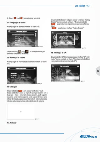 GPS tracker TV 7”
17
2. Clique [ ] ou [ ] para selecionar hora local.
7.4 Configuração de Idioma
A configuração de idioma é mostrada na Figura 7-5:
Figura 7-5
Clique no botão [ ] ou [ ] na barra de idiomas para
selecionar um sistema de idiomas.
7.5 Informação de Sistema
A configuração de informação de sistema é mostrada na Figura
7-6:
Figura 7-6
7.6 Calibragem
Clique no botão [ ] para acessar a interface “Touch
Screen Calibration” (como na Figura 7-7); clique no centro com a
touch pen e mova o cursor em direção ao centro, canto superior
esquerdo; canto inferior esquerdo, canto superior direito e canto
inferior direito até posicionar corretamente. O sistema fechará a
interface automaticamente e voltará à interface de sistema.
Figura 7-7
7.7. Restaurar
Clique no botão [Restore Set] para acessar a interface “Factory
Defaults” (como mostrado na Figura 7-8); clique no botão[
] para restaurar o dispositivo aos padrões de fábrica;
clique
[ ] para fechar a interface “Factory Defaults”.
Figura 7-8
7.8. Informação de GPS
Clique no botão [ GPSInfo ] para acessar a interface “GPS Infor-
mation” (como mostrado na Figura 7-9); clique no botão [Reset
] para implementar a reconfiguração GPS.
Figura 7-9
 
