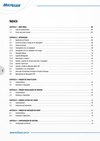 2
www.multilaser.com.br
ÍNDICE
CAPÍTULO 1 - BEM-VINDO . . . . . . . . . . . . . . . . . . . . . . . . . . . . . . . . . . . . . . . . . . . . . . . . . . . . . . . . . . . . . . . . . . . . . . . . . . . . . . . . . . . . . . . . . . . . . . . . . . . . . . . . . . . . . . . . . . . . . . . . . . . . . . . . . . . . . . . . . . . . . . . . . . . . . . . . . . . . . . . 08	
1.1 Lista de componentes . . . . . . . . . . . . . . . . . . . . . . . . . . . . . . . . . . . . . . . . . . . . . . . . . . . . . . . . . . . . . . . . . . . . . . . . . . . . . . . . . . . . . . . . . . . . . . . . . . . . . . . . . . . . . . . . . . . . . . . . . . . . . . . . . . . . . . . . . . . . . . . . . . . . . . . . 08	
1.2	 Como usar este manual . . . . . . . . . . . . . . . . . . . . . . . . . . . . . . . . . . . . . . . . . . . . . . . . . . . . . . . . . . . . . . . . . . . . . . . . . . . . . . . . . . . . . . . . . . . . . . . . . . . . . . . . . . . . . . . . . . . . . . . . . . . . . . . . . . . . . . . . . . . . . . . . . . . . . 08
CAPÍTULO 2 - INTRODUÇÃO . . . . . . . . . . . . . . . . . . . . . . . . . . . . . . . . . . . . . . . . . . . . . . . . . . . . . . . . . . . . . . . . . . . . . . . . . . . . . . . . . . . . . . . . . . . . . . . . . . . . . . . . . . . . . . . . . . . . . . . . . . . . . . . . . . . . . . . . . . . . . . . . . . . . . . . . . . . . . 09
2.1	 Aparência do Produto . . . . . . . . . . . . . . . . . . . . . . . . . . . . . . . . . . . . . . . . . . . . . . . . . . . . . . . . . . . . . . . . . . . . . . . . . . . . . . . . . . . . . . . . . . . . . . . . . . . . . . . . . . . . . . . . . . . . . . . . . . . . . . . . . . . . . . . . . . . . . . . . . . . . . . . . . 09	
2.2	 Fonte de Energia e Carga de um Navegador . . . . . . . . . . . . . . . . . . . . . . . . . . . . . . . . . . . . . . . . . . . . . . . . . . . . . . . . . . . . . . . . . . . . . . . . . . . . . . . . . . . . . . . . . . . . . . . . . . . . . . . . . . . . . . . . . . . . . . . . 09	
2.2.1	 Fonte de Energia . . . . . . . . . . . . . . . . . . . . . . . . . . . . . . . . . . . . . . . . . . . . . . . . . . . . . . . . . . . . . . . . . . . . . . . . . . . . . . . . . . . . . . . . . . . . . . . . . . . . . . . . . . . . . . . . . . . . . . . . . . . . . . . . . . . . . . . . . . . . . . . . . . . . . . . . . . . . . . . . . 09
2.2.2	 Carregando com um adaptador . . . . . . . . . . . . . . . . . . . . . . . . . . . . . . . . . . . . . . . . . . . . . . . . . . . . . . . . . . . . . . . . . . . . . . . . . . . . . . . . . . . . . . . . . . . . . . . . . . . . . . . . . . . . . . . . . . . . . . . . . . . . . . . . . . . . . . . . . . . 09
2.2.3	 Carregando com um adaptador de energia . . . . . . . . . . . . . . . . . . . . . . . . . . . . . . . . . . . . . . . . . . . . . . . . . . . . . . . . . . . . . . . . . . . . . . . . . . . . . . . . . . . . . . . . . . . . . . . . . . . . . . . . . . . . . . . . . . . . . . . . . . 10
2.3	 Operação Básica . . . . . . . . . . . . . . . . . . . . . . . . . . . . . . . . . . . . . . . . . . . . . . . . . . . . . . . . . . . . . . . . . . . . . . . . . . . . . . . . . . . . . . . . . . . . . . . . . . . . . . . . . . . . . . . . . . . . . . . . . . . . . . . . . . . . . . . . . . . . . . . . . . . . . . . . . . . . . . . . . 10
2.3.1	 Ligando/Desligando . . . . . . . . . . . . . . . . . . . . . . . . . . . . . . . . . . . . . . . . . . . . . . . . . . . . . . . . . . . . . . . . . . . . . . . . . . . . . . . . . . . . . . . . . . . . . . . . . . . . . . . . . . . . . . . . . . . . . . . . . . . . . . . . . . . . . . . . . . . . . . . . . . . . . . . . . . . . 10
2.3.2	 Reiniciando o sistema . . . . . . . . . . . . . . . . . . . . . . . . . . . . . . . . . . . . . . . . . . . . . . . . . . . . . . . . . . . . . . . . . . . . . . . . . . . . . . . . . . . . . . . . . . . . . . . . . . . . . . . . . . . . . . . . . . . . . . . . . . . . . . . . . . . . . . . . . . . . . . . . . . . . . . . . . 10
2.3.3	 Usando o suporte do veículo para fixar o navegador . . . . . . . . . . . . . . . . . . . . . . . . . . . . . . . . . . . . . . . . . . . . . . . . . . . . . . . . . . . . . . . . . . . . . . . . . . . . . . . . . . . . . . . . . . . . . . . . . . . . . . . . . . . . 10
2.3.4	 Usando a touch pen . . . . . . . . . . . . . . . . . . . . . . . . . . . . . . . . . . . . . . . . . . . . . . . . . . . . . . . . . . . . . . . . . . . . . . . . . . . . . . . . . . . . . . . . . . . . . . . . . . . . . . . . . . . . . . . . . . . . . . . . . . . . . . . . . . . . . . . . . . . . . . . . . . . . . . . . . . . . 10
2.3.5	 Usando o Cartão de Memória Micro SD . . . . . . . . . . . . . . . . . . . . . . . . . . . . . . . . . . . . . . . . . . . . . . . . . . . . . . . . . . . . . . . . . . . . . . . . . . . . . . . . . . . . . . . . . . . . . . . . . . . . . . . . . . . . . . . . . . . . . . . . . . . . . . . 11
2.4	 Conectando a um computador . . . . . . . . . . . . . . . . . . . . . . . . . . . . . . . . . . . . . . . . . . . . . . . . . . . . . . . . . . . . . . . . . . . . . . . . . . . . . . . . . . . . . . . . . . . . . . . . . . . . . . . . . . . . . . . . . . . . . . . . . . . . . . . . . . . . . . . . . . . . 11
2.5	 Descrição de Interface Principal e Funções Principais . . . . . . . . . . . . . . . . . . . . . . . . . . . . . . . . . . . . . . . . . . . . . . . . . . . . . . . . . . . . . . . . . . . . . . . . . . . . . . . . . . . . . . . . . . . . . . . . . . . . . . . . . 11
2.6	 Manutenção do Navegador GPS . . . . . . . . . . . . . . . . . . . . . . . . . . . . . . . . . . . . . . . . . . . . . . . . . . . . . . . . . . . . . . . . . . . . . . . . . . . . . . . . . . . . . . . . . . . . . . . . . . . . . . . . . . . . . . . . . . . . . . . . . . . . . . . . . . . . . . . . . . 11
CAPÍTULO 3 - FUNÇÃO DE ÁUDIO PLAYER
3.1	 Características . . . . . . . . . . . . . . . . . . . . . . . . . . . . . . . . . . . . . . . . . . . . . . . . . . . . . . . . . . . . . . . . . . . . . . . . . . . . . . . . . . . . . . . . . . . . . . . . . . . . . . . . . . . . . . . . . . . . . . . . . . . . . . . . . . . . . . . . . . . . . . . . . . . . . . . . . . . . . . . . . . . . 12	
3.2	 Interfaces e Operações . . . . . . . . . . . . . . . . . . . . . . . . . . . . . . . . . . . . . . . . . . . . . . . . . . . . . . . . . . . . . . . . . . . . . . . . . . . . . . . . . . . . . . . . . . . . . . . . . . . . . . . . . . . . . . . . . . . . . . . . . . . . . . . . . . . . . . . . . . . . . . . . . . . . . . . 12
CAPÍTULO 4 - FUNÇÃO VISUALIZAÇÃO DE IMAGEM . . . . . . . . . . . . . . . . . . . . . . . . . . . . . . . . . . . . . . . . . . . . . . . . . . . . . . . . . . . . . . . . . . . . . . . . . . . . . . . . . . . . . . . . . . . . . . . . . . . . . . . . . . . . . . . . . . . . . . . . 13
4.1	 Características . . . . . . . . . . . . . . . . . . . . . . . . . . . . . . . . . . . . . . . . . . . . . . . . . . . . . . . . . . . . . . . . . . . . . . . . . . . . . . . . . . . . . . . . . . . . . . . . . . . . . . . . . . . . . . . . . . . . . . . . . . . . . . . . . . . . . . . . . . . . . . . . . . . . . . . . . . . . . . . . . . . . 13
4.2	 Interfaces e Operações . . . . . . . . . . . . . . . . . . . . . . . . . . . . . . . . . . . . . . . . . . . . . . . . . . . . . . . . . . . . . . . . . . . . . . . . . . . . . . . . . . . . . . . . . . . . . . . . . . . . . . . . . . . . . . . . . . . . . . . . . . . . . . . . . . . . . . . . . . . . . . . . . . . . . . . 13
CAPÍTULO 5 - FUNÇÃO LEITURA DE E-BOOK . . . . . . . . . . . . . . . . . . . . . . . . . . . . . . . . . . . . . . . . . . . . . . . . . . . . . . . . . . . . . . . . . . . . . . . . . . . . . . . . . . . . . . . . . . . . . . . . . . . . . . . . . . . . . . . . . . . . . . . . . . . . . . . . . . . . 14
5.1	 Características . . . . . . . . . . . . . . . . . . . . . . . . . . . . . . . . . . . . . . . . . . . . . . . . . . . . . . . . . . . . . . . . . . . . . . . . . . . . . . . . . . . . . . . . . . . . . . . . . . . . . . . . . . . . . . . . . . . . . . . . . . . . . . . . . . . . . . . . . . . . . . . . . . . . . . . . . . . . . . . . . . . . 14
5.2	 Interfaces and Operations . . . . . . . . . . . . . . . . . . . . . . . . . . . . . . . . . . . . . . . . . . . . . . . . . . . . . . . . . . . . . . . . . . . . . . . . . . . . . . . . . . . . . . . . . . . . . . . . . . . . . . . . . . . . . . . . . . . . . . . . . . . . . . . . . . . . . . . . . . . . . . . . . . . 14
CAPÍTULO 6 - FUNÇÃO DE EXECUÇÃO DE VIDEO . . . . . . . . . . . . . . . . . . . . . . . . . . . . . . . . . . . . . . . . . . . . . . . . . . . . . . . . . . . . . . . . . . . . . . . . . . . . . . . . . . . . . . . . . . . . . . . . . . . . . . . . . . . . . . . . . . . . . . . . . . . . . 15
6.1	 Características . . . . . . . . . . . . . . . . . . . . . . . . . . . . . . . . . . . . . . . . . . . . . . . . . . . . . . . . . . . . . . . . . . . . . . . . . . . . . . . . . . . . . . . . . . . . . . . . . . . . . . . . . . . . . . . . . . . . . . . . . . . . . . . . . . . . . . . . . . . . . . . . . . . . . . . . . . . . . . . . . . . . 15
6.2	 Interfaces e Operações . . . . . . . . . . . . . . . . . . . . . . . . . . . . . . . . . . . . . . . . . . . . . . . . . . . . . . . . . . . . . . . . . . . . . . . . . . . . . . . . . . . . . . . . . . . . . . . . . . . . . . . . . . . . . . . . . . . . . . . . . . . . . . . . . . . . . . . . . . . . . . . . . . . . . . . . 15
CAPÍTULO 7 - CONFIGURAÇÃO DO SISTEMA . . . . . . . . . . . . . . . . . . . . . . . . . . . . . . . . . . . . . . . . . . . . . . . . . . . . . . . . . . . . . . . . . . . . . . . . . . . . . . . . . . . . . . . . . . . . . . . . . . . . . . . . . . . . . . . . . . . . . . . . . . . . . . . . . . . . 15
7.1	 Configuração de Volume . . . . . . . . . . . . . . . . . . . . . . . . . . . . . . . . . . . . . . . . . . . . . . . . . . . . . . . . . . . . . . . . . . . . . . . . . . . . . . . . . . . . . . . . . . . . . . . . . . . . . . . . . . . . . . . . . . . . . . . . . . . . . . . . . . . . . . . . . . . . . . . . . . . . . . 15
 