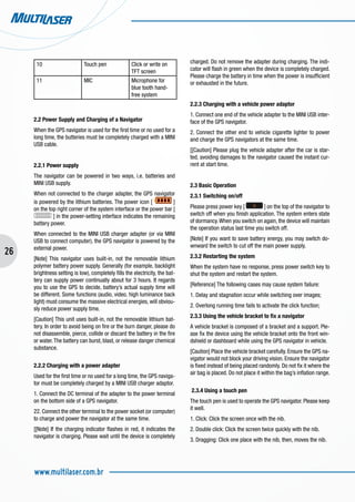 26
www.multilaser.com.br
10 Touch pen Click or write on
TFT screen
11 MIC Microphone for
blue tooth hand-
free system
2.2 Power Supply and Charging of a Navigator
When the GPS navigator is used for the first time or no used for a
long time, the butteries must be completely charged with a MINI
USB cable.
2.2.1 Power supply
The navigator can be powered in two ways, i.e. batteries and
MINI USB supply.
When not connected to the charger adapter, the GPS navigator
is powered by the lithium batteries. The power icon [ ]
on the top right corner of the system interface or the power bar [
] in the power-setting interface indicates the remaining
battery power.
When connected to the MINI USB charger adapter (or via MINI
USB to connect computer), the GPS navigator is powered by the
external power.
[Note] This navigator uses built-in, not the removable lithium
polymer battery power supply. Generally (for example, backlight
brightness setting is low), completely fills the electricity, the bat-
tery can supply power continually about for 3 hours. It regards
you to use the GPS to decide, battery’s actual supply time will
be different. Some functions (audio, video, high luminance back
light) must consume the massive electrical energies, will obviou-
sly reduce power supply time.
[Caution] This unit uses built-in, not the removable lithium bat-
tery. In order to avoid being on fire or the burn danger, please do
not disassemble, pierce, collide or discard the battery in the fire
or water.The battery can burst, blast, or release danger chemical
substance.
2.2.2 Charging with a power adapter
Used for the first time or no used for a long time, the GPS naviga-
tor must be completely charged by a MINI USB charger adaptor.
1. Connect the DC terminal of the adapter to the power terminal
on the bottom side of a GPS navigator.
22. Connect the other terminal to the power socket (or computer)
to charge and power the navigator at the same time.
[[Note] If the charging indicator flashes in red, it indicates the
navigator is charging. Please wait until the device is completely
charged. Do not remove the adapter during charging. The indi-
cator will flash in green when the device is completely charged.
Please charge the battery in time when the power is insufficient
or exhausted in the future.
2.2.3 Charging with a vehicle power adaptor
1. Connect one end of the vehicle adapter to the MINI USB inter-
face of the GPS navigator.
2. Connect the other end to vehicle cigarette lighter to power
and charge the GPS navigators at the same time.
[[Caution] Please plug the vehicle adapter after the car is star-
ted, avoiding damages to the navigator caused the instant cur-
rent at start time.
2.3 Basic Operation
2.3.1 Switching on/off
Please press power key [ ] on the top of the navigator to
switch off when you finish application. The system enters state
of dormancy.When you switch on again, the device will maintain
the operation status last time you switch off.
[Note] If you want to save battery energy, you may switch do-
wnward the switch to cut off the main power supply.
2.3.2 Restarting the system
When the system have no response, press power switch key to
shut the system and restart the system.
[Reference] The following cases may cause system failure:
1. Delay and stagnation occur while switching over images;
2. Overlong running time fails to activate the click function;
2.3.3 Using the vehicle bracket to fix a navigator
A vehicle bracket is composed of a bracket and a support. Ple-
ase fix the device using the vehicle bracket onto the front win-
dshield or dashboard while using the GPS navigator in vehicle.
[Caution] Place the vehicle bracket carefully. Ensure the GPS na-
vigator would not block your driving vision. Ensure the navigator
is fixed instead of being placed randomly. Do not fix it where the
air bag is placed. Do not place it within the bag’s inflation range.
2.3.4 Using a touch pen
The touch pen is used to operate the GPS navigator. Please keep
it well.
1. Click: Click the screen once with the nib.
2. Double click: Click the screen twice quickly with the nib.
3. Dragging: Click one place with the nib, then, moves the nib.
 
