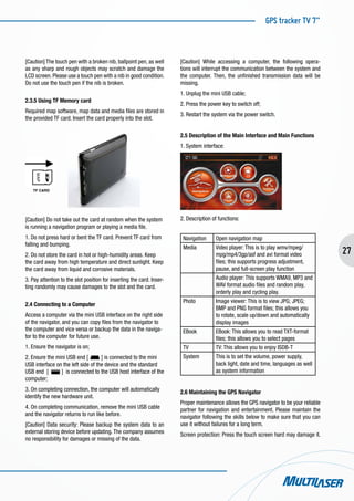GPS tracker TV 7”
27
[Caution] The touch pen with a broken nib, ballpoint pen, as well
as any sharp and rough objects may scratch and damage the
LCD screen. Please use a touch pen with a nib in good condition.
Do not use the touch pen if the nib is broken.
2.3.5 Using TF Memory card
Required map software, map data and media files are stored in
the provided TF card. Insert the card properly into the slot.
		
TF CARD
[Caution] Do not take out the card at random when the system
is running a navigation program or playing a media file.
1. Do not press hard or bent the TF card. Prevent TF card from
falling and bumping.
2. Do not store the card in hot or high-humidity areas. Keep
the card away from high temperature and direct sunlight. Keep
the card away from liquid and corrosive materials.
3. Pay attention to the slot position for inserting the card. Inser-
ting randomly may cause damages to the slot and the card.
2.4 Connecting to a Computer
Access a computer via the mini USB interface on the right side
of the navigator, and you can copy files from the navigator to
the computer and vice versa or backup the data in the naviga-
tor to the computer for future use.
1. Ensure the navigator is on;
2. Ensure the mini USB end [ ] is connected to the mini
USB interface on the left side of the device and the standard
USB end [ ] is connected to the USB host interface of the
computer;
3. On completing connection, the computer will automatically
identify the new hardware unit.
4. On completing communication, remove the mini USB cable
and the navigator returns to run like before.
[Caution] Data security: Please backup the system data to an
external storing device before updating. The company assumes
no responsibility for damages or missing of the data.
[Caution] While accessing a computer, the following opera-
tions will interrupt the communication between the system and
the computer. Then, the unfinished transmission data will be
missing.
1. Unplug the mini USB cable;
2. Press the power key to switch off;
3. Restart the system via the power switch.
2.5 Description of the Main Interface and Main Functions
1. System interface:
2. Description of functions:
Navigation Open navigation map
Media Video player: This is to play wmv/mpeg/
mpg/mp4/3gp/asf and avi format video
files; this supports progress adjustment,
pause, and full-screen play function
Audio player: This supports WMA9, MP3 and
WAV format audio files and random play,
orderly play and cycling play.
Photo Image viewer: This is to view JPG; JPEG;
BMP and PNG format files; this allows you
to rotate, scale up/down and automatically
display images
EBook EBook: This allows you to read TXT-format
files; this allows you to select pages
TV TV: This allows you to enjoy ISDB-T
System This is to set the volume, power supply,
back light, date and time, languages as well
as system information
2.6 Maintaining the GPS Navigator
Proper maintenance allows the GPS navigator to be your reliable
partner for navigation and entertainment. Please maintain the
navigator following the skills below to make sure that you can
use it without failures for a long term.
Screen protection: Press the touch screen hard may damage it.
 