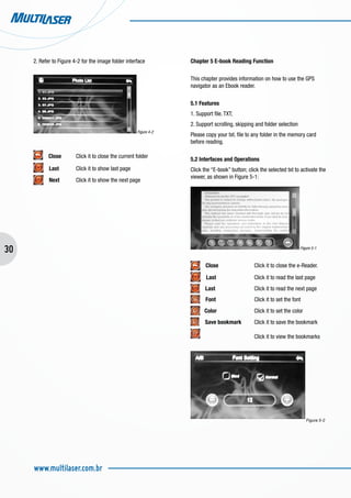 30
www.multilaser.com.br
2. Refer to Figure 4-2 for the image folder interface
Figure 4-2
Close	 Click it to close the current folder
Last	 Click it to show last page
Next	 Click it to show the next page
Chapter 5 E-book Reading Function
This chapter provides information on how to use the GPS
navigator as an Ebook reader.
5.1 Features
1. Support file. TXT;
2. Support scrolling, skipping and folder selection
Please copy your txt. file to any folder in the memory card
before reading.
5.2 Interfaces and Operations
Click the “E-book” button; click the selected txt to activate the
viewer, as shown in Figure 5-1:
Figure 5-1
Close		 Click it to close the e-Reader.
Last		 Click it to read the last page
Last		 Click it to read the next page
Font		 Click it to set the font
Color 		 Click it to set the color
Save bookmark	 Click it to save the bookmark
			 Click it to view the bookmarks
Figura 5-2
 