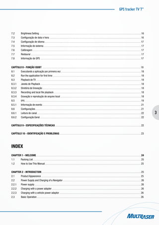GPS tracker TV 7”
3
7.2	 Brightness Setting . . . . . . . . . . . . . . . . . . . . . . . . . . . . . . . . . . . . . . . . . . . . . . . . . . . . . . . . . . . . . . . . . . . . . . . . . . . . . . . . . . . . . . . . . . . . . . . . . . . . . . . . . . . . . . . . . . . . . . . . . . . . . . . . . . . . . . . . . . . . . . . . . . . . . . . . . . . . . . . 16
7.3	 Configuração de data e hora . . . . . . . . . . . . . . . . . . . . . . . . . . . . . . . . . . . . . . . . . . . . . . . . . . . . . . . . . . . . . . . . . . . . . . . . . . . . . . . . . . . . . . . . . . . . . . . . . . . . . . . . . . . . . . . . . . . . . . . . . . . . . . . . . . . . . . . . . . . . . . . 16
7.4	 Configuração de idioma . . . . . . . . . . . . . . . . . . . . . . . . . . . . . . . . . . . . . . . . . . . . . . . . . . . . . . . . . . . . . . . . . . . . . . . . . . . . . . . . . . . . . . . . . . . . . . . . . . . . . . . . . . . . . . . . . . . . . . . . . . . . . . . . . . . . . . . . . . . . . . . . . . . . . . 17
7.5	 Informação de sistema . . . . . . . . . . . . . . . . . . . . . . . . . . . . . . . . . . . . . . . . . . . . . . . . . . . . . . . . . . . . . . . . . . . . . . . . . . . . . . . . . . . . . . . . . . . . . . . . . . . . . . . . . . . . . . . . . . . . . . . . . . . . . . . . . . . . . . . . . . . . . . . . . . . . . . . . 17
7.6	 Calibragem . . . . . . . . . . . . . . . . . . . . . . . . . . . . . . . . . . . . . . . . . . . . . . . . . . . . . . . . . . . . . . . . . . . . . . . . . . . . . . . . . . . . . . . . . . . . . . . . . . . . . . . . . . . . . . . . . . . . . . . . . . . . . . . . . . . . . . . . . . . . . . . . . . . . . . . . . . . . . . . . . . . . . . . . . 17
7.7	 Restaurar . . . . . . . . . . . . . . . . . . . . . . . . . . . . . . . . . . . . . . . . . . . . . . . . . . . . . . . . . . . . . . . . . . . . . . . . . . . . . . . . . . . . . . . . . . . . . . . . . . . . . . . . . . . . . . . . . . . . . . . . . . . . . . . . . . . . . . . . . . . . . . . . . . . . . . . . . . . . . . . . . . . . . . . . . . . . 17
7.8	 Informação de GPS . . . . . . . . . . . . . . . . . . . . . . . . . . . . . . . . . . . . . . . . . . . . . . . . . . . . . . . . . . . . . . . . . . . . . . . . . . . . . . . . . . . . . . . . . . . . . . . . . . . . . . . . . . . . . . . . . . . . . . . . . . . . . . . . . . . . . . . . . . . . . . . . . . . . . . . . . . . . . 17
CAPÍTULO 8 - FUNÇÃO ISDBT . . . . . . . . . . . . . . . . . . . . . . . . . . . . . . . . . . . . . . . . . . . . . . . . . . . . . . . . . . . . . . . . . . . . . . . . . . . . . . . . . . . . . . . . . . . . . . . . . . . . . . . . . . . . . . . . . . . . . . . . . . . . . . . . . . . . . . . . . . . . . . . . . . . . . . . . . 18
8.1	 Executando a aplicação por primeira vez . . . . . . . . . . . . . . . . . . . . . . . . . . . . . . . . . . . . . . . . . . . . . . . . . . . . . . . . . . . . . . . . . . . . . . . . . . . . . . . . . . . . . . . . . . . . . . . . . . . . . . . . . . . . . . . . . . . . . . . . . . . . . 18
8.2	 Run the application for first time . . . . . . . . . . . . . . . . . . . . . . . . . . . . . . . . . . . . . . . . . . . . . . . . . . . . . . . . . . . . . . . . . . . . . . . . . . . . . . . . . . . . . . . . . . . . . . . . . . . . . . . . . . . . . . . . . . . . . . . . . . . . . . . . . . . . . . . . . . 18
8.3	 Playback de TV . . . . . . . . . . . . . . . . . . . . . . . . . . . . . . . . . . . . . . . . . . . . . . . . . . . . . . . . . . . . . . . . . . . . . . . . . . . . . . . . . . . . . . . . . . . . . . . . . . . . . . . . . . . . . . . . . . . . . . . . . . . . . . . . . . . . . . . . . . . . . . . . . . . . . . . . . . . . . . . . . . . . 18
8.3.1	 Janela de Playback . . . . . . . . . . . . . . . . . . . . . . . . . . . . . . . . . . . . . . . . . . . . . . . . . . . . . . . . . . . . . . . . . . . . . . . . . . . . . . . . . . . . . . . . . . . . . . . . . . . . . . . . . . . . . . . . . . . . . . . . . . . . . . . . . . . . . . . . . . . . . . . . . . . . . . . . . . . . . 18
8.3.2	 Diretório de Gravação . . . . . . . . . . . . . . . . . . . . . . . . . . . . . . . . . . . . . . . . . . . . . . . . . . . . . . . . . . . . . . . . . . . . . . . . . . . . . . . . . . . . . . . . . . . . . . . . . . . . . . . . . . . . . . . . . . . . . . . . . . . . . . . . . . . . . . . . . . . . . . . . . . . . . . . . . . 18
8.3.3	 Recording and local file playback . . . . . . . . . . . . . . . . . . . . . . . . . . . . . . . . . . . . . . . . . . . . . . . . . . . . . . . . . . . . . . . . . . . . . . . . . . . . . . . . . . . . . . . . . . . . . . . . . . . . . . . . . . . . . . . . . . . . . . . . . . . . . . . . . . . . . . . . 18
8.3.4	 Gravação e reprodução de arquivo local . . . . . . . . . . . . . . . . . . . . . . . . . . . . . . . . . . . . . . . . . . . . . . . . . . . . . . . . . . . . . . . . . . . . . . . . . . . . . . . . . . . . . . . . . . . . . . . . . . . . . . . . . . . . . . . . . . . . . . . . . . . . . . 18
8.5	 EPG . . . . . . . . . . . . . . . . . . . . . . . . . . . . . . . . . . . . . . . . . . . . . . . . . . . . . . . . . . . . . . . . . . . . . . . . . . . . . . . . . . . . . . . . . . . . . . . . . . . . . . . . . . . . . . . . . . . . . . . . . . . . . . . . . . . . . . . . . . . . . . . . . . . . . . . . . . . . . . . . . . . . . . . . . . . . . . . . . . . . . 19
8.5.1	 Informação de evento . . . . . . . . . . . . . . . . . . . . . . . . . . . . . . . . . . . . . . . . . . . . . . . . . . . . . . . . . . . . . . . . . . . . . . . . . . . . . . . . . . . . . . . . . . . . . . . . . . . . . . . . . . . . . . . . . . . . . . . . . . . . . . . . . . . . . . . . . . . . . . . . . . . . . . . . . . 21
8.6	 Configurações . . . . . . . . . . . . . . . . . . . . . . . . . . . . . . . . . . . . . . . . . . . . . . . . . . . . . . . . . . . . . . . . . . . . . . . . . . . . . . . . . . . . . . . . . . . . . . . . . . . . . . . . . . . . . . . . . . . . . . . . . . . . . . . . . . . . . . . . . . . . . . . . . . . . . . . . . . . . . . . . . . . . . 21
8.6.1	 Leitura de canal . . . . . . . . . . . . . . . . . . . . . . . . . . . . . . . . . . . . . . . . . . . . . . . . . . . . . . . . . . . . . . . . . . . . . . . . . . . . . . . . . . . . . . . . . . . . . . . . . . . . . . . . . . . . . . . . . . . . . . . . . . . . . . . . . . . . . . . . . . . . . . . . . . . . . . . . . . . . . . . . . . 22
8.6.2	 Configuração Geral . . . . . . . . . . . . . . . . . . . . . . . . . . . . . . . . . . . . . . . . . . . . . . . . . . . . . . . . . . . . . . . . . . . . . . . . . . . . . . . . . . . . . . . . . . . . . . . . . . . . . . . . . . . . . . . . . . . . . . . . . . . . . . . . . . . . . . . . . . . . . . . . . . . . . . . . . . . . . . 22
CAPÍTULO 9 - ESPECIFICAÇÕES TÉCNICAS . . . . . . . . . . . . . . . . . . . . . . . . . . . . . . . . . . . . . . . . . . . . . . . . . . . . . . . . . . . . . . . . . . . . . . . . . . . . . . . . . . . . . . . . . . . . . . . . . . . . . . . . . . . . . . . . . . . . . . . . . . . . . . . . . . . . . . 22
CAPÍTULO 10 - IDENTIFICAÇÃO E PROBLEMAS . . . . . . . . . . . . . . . . . . . . . . . . . . . . . . . . . . . . . . . . . . . . . . . . . . . . . . . . . . . . . . . . . . . . . . . . . . . . . . . . . . . . . . . . . . . . . . . . . . . . . . . . . . . . . . . . . . . . . . . . . . . . . . . 23
INDEX
CHAPTER 1 - WELCOME . . . . . . . . . . . . . . . . . . . . . . . . . . . . . . . . . . . . . . . . . . . . . . . . . . . . . . . . . . . . . . . . . . . . . . . . . . . . . . . . . . . . . . . . . . . . . . . . . . . . . . . . . . . . . . . . . . . . . . . . . . . . . . . . . . . . . . . . . . . . . . . . . . . . . . . . . . . . . . . . . . . 24
1.1 Packing List . . . . . . . . . . . . . . . . . . . . . . . . . . . . . . . . . . . . . . . . . . . . . . . . . . . . . . . . . . . . . . . . . . . . . . . . . . . . . . . . . . . . . . . . . . . . . . . . . . . . . . . . . . . . . . . . . . . . . . . . . . . . . . . . . . . . . . . . . . . . . . . . . . . . . . . . . . . . . . . . . . . . . . . . 25
1.2	 How to Use This Manual . . . . . . . . . . . . . . . . . . . . . . . . . . . . . . . . . . . . . . . . . . . . . . . . . . . . . . . . . . . . . . . . . . . . . . . . . . . . . . . . . . . . . . . . . . . . . . . . . . . . . . . . . . . . . . . . . . . . . . . . . . . . . . . . . . . . . . . . . . . . . . . . . . . . . 25
CHAPTER 2 - INTRODUCTION . . . . . . . . . . . . . . . . . . . . . . . . . . . . . . . . . . . . . . . . . . . . . . . . . . . . . . . . . . . . . . . . . . . . . . . . . . . . . . . . . . . . . . . . . . . . . . . . . . . . . . . . . . . . . . . . . . . . . . . . . . . . . . . . . . . . . . . . . . . . . . . . . . . . . . . . . . . 25
2.1	 Product Appearance . . . . . . . . . . . . . . . . . . . . . . . . . . . . . . . . . . . . . . . . . . . . . . . . . . . . . . . . . . . . . . . . . . . . . . . . . . . . . . . . . . . . . . . . . . . . . . . . . . . . . . . . . . . . . . . . . . . . . . . . . . . . . . . . . . . . . . . . . . . . . . . . . . . . . . . . . . . 25
2.2	 Power Supply and Charging of a Navigator . . . . . . . . . . . . . . . . . . . . . . . . . . . . . . . . . . . . . . . . . . . . . . . . . . . . . . . . . . . . . . . . . . . . . . . . . . . . . . . . . . . . . . . . . . . . . . . . . . . . . . . . . . . . . . . . . . . . . . . . . . 26
2.2.1	 Power supply . . . . . . . . . . . . . . . . . . . . . . . . . . . . . . . . . . . . . . . . . . . . . . . . . . . . . . . . . . . . . . . . . . . . . . . . . . . . . . . . . . . . . . . . . . . . . . . . . . . . . . . . . . . . . . . . . . . . . . . . . . . . . . . . . . . . . . . . . . . . . . . . . . . . . . . . . . . . . . . . . . . . . . 26
2.2.2	 Charging with a power adapter . . . . . . . . . . . . . . . . . . . . . . . . . . . . . . . . . . . . . . . . . . . . . . . . . . . . . . . . . . . . . . . . . . . . . . . . . . . . . . . . . . . . . . . . . . . . . . . . . . . . . . . . . . . . . . . . . . . . . . . . . . . . . . . . . . . . . . . . . . . 26
2.2.3	 Charging with a vehicle power adaptor . . . . . . . . . . . . . . . . . . . . . . . . . . . . . . . . . . . . . . . . . . . . . . . . . . . . . . . . . . . . . . . . . . . . . . . . . . . . . . . . . . . . . . . . . . . . . . . . . . . . . . . . . . . . . . . . . . . . . . . . . . . . . . . 26
2.3	 Basic Operation . . . . . . . . . . . . . . . . . . . . . . . . . . . . . . . . . . . . . . . . . . . . . . . . . . . . . . . . . . . . . . . . . . . . . . . . . . . . . . . . . . . . . . . . . . . . . . . . . . . . . . . . . . . . . . . . . . . . . . . . . . . . . . . . . . . . . . . . . . . . . . . . . . . . . . . . . . . . . . . . . . 26
 