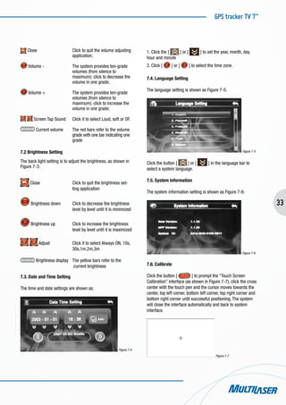 GPS tracker TV 7”
33
Close			 Click to quit the volume adjusting 	
			 application;
Volume - 		 The system provides ten-grade
			 volumes (from silence to
			 maximum); click to decrease the 	
			 volume in one grade;
Volume +		 The system provides ten-grade
			 volumes (from silence to
			 maximum); click to increase the 	
			 volume in one grade;
Screen Tap Sound	 Click it to select Loud, soft or OF.
Current volume	 The red bars refer to the volume 	
			 grade with one bar indicating one 	
			 grade
7.2 Brightness Setting
The back light setting is to adjust the brightness, as shown in
Figure 7-3:
Close		 Click to quit the brightness set-	
			 ting application
Brightness down	 Click to decrease the brightness 	
			 level by level until it is minimized
Brightness up	 Click to increase the brightness 	
			 level by level until it is maximized
Adjust		 Click it to select Always ON, 10s, 	
			 30s,1m,2m,3m
Brightness display 	 The yellow bars refer to the 		
			 current brightness
7.3. Date and Time Setting
The time and date settings are shown as:
Figura 7-4
1. Click the [ ] or [ ] to set the year, month, day,
hour and minute
2. Click [ ] or [ ] to select the time zone.
7.4. Language Setting
The language setting is shown as Figure 7-5:
Figura 7-5
Click the button [ ] or [ ] in the language bar to
select a system language.
7.5. System Information
The system information setting is shown as Figure 7-6:
Figura 7-6
7.6. Calibrate
Click the button [ ] to prompt the “Touch Screen
Calibration” interface (as shown in Figure 7-7); click the cross
center with the touch pen and the cursor moves towards the
center, top left corner, bottom left corner, top right corner and
bottom right corner until successful positioning. The system
will close the interface automatically and back to system
interface.
Figura 7-7
 