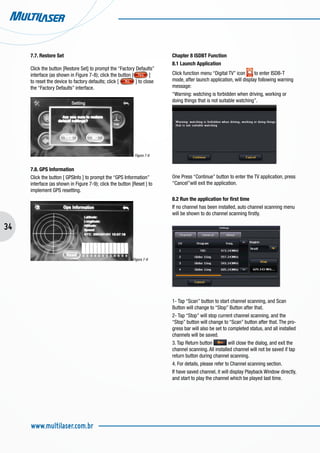 34
www.multilaser.com.br
7.7. Restore Set
Click the button [Restore Set] to prompt the “Factory Defaults”
interface (as shown in Figure 7-8); click the button [ ]
to reset the device to factory defaults; click [ ] to close
the “Factory Defaults” interface.
Figura 7-8
7.8. GPS Information
Click the button [ GPSInfo ] to prompt the “GPS Information”
interface (as shown in Figure 7-9); click the button [Reset ] to
implement GPS resetting.
		
Figura 7-9
Chapter 8 ISDBT Function
8.1 Launch Application
Click function menu “Digital TV” icon to enter ISDB-T
mode, after launch application, will display following warning
message:
“Warning: watching is forbidden when driving, working or
doing things that is not suitable watching”.
One Press “Continue” button to enter the TV application, press
“Cancel”will exit the application.
8.2 Run the application for first time
If no channel has been installed, auto channel scanning menu
will be shown to do channel scanning firstly.
1- Tap “Scan” button to start channel scanning, and Scan
Button will change to “Stop” Button after that.
2- Tap “Stop” will stop current channel scanning, and the
“Stop” button will change to “Scan” button after that. The pro-
gress bar will also be set to completed status, and all installed
channels will be saved.
3. Tap Return button will close the dialog, and exit the
channel scanning. All installed channel will not be saved if tap
return button during channel scanning.
4. For details, please refer to Channel scanning section.
If have saved channel, it will display Playback Window directly,
and start to play the channel which be played last time.
 