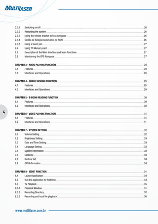 4
www.multilaser.com.br
2.3.1	 Switching on/off . . . . . . . . . . . . . . . . . . . . . . . . . . . . . . . . . . . . . . . . . . . . . . . . . . . . . . . . . . . . . . . . . . . . . . . . . . . . . . . . . . . . . . . . . . . . . . . . . . . . . . . . . . . . . . . . . . . . . . . . . . . . . . . . . . . . . . . . . . . . . . . . . . . . . . . . . . . . . . . . . . 26
2.3.2	 Restarting the system . . . . . . . . . . . . . . . . . . . . . . . . . . . . . . . . . . . . . . . . . . . . . . . . . . . . . . . . . . . . . . . . . . . . . . . . . . . . . . . . . . . . . . . . . . . . . . . . . . . . . . . . . . . . . . . . . . . . . . . . . . . . . . . . . . . . . . . . . . . . . . . . . . . . . . . . . 26
2.3.3	 Using the vehicle bracket to fix a navigator . . . . . . . . . . . . . . . . . . . . . . . . . . . . . . . . . . . . . . . . . . . . . . . . . . . . . . . . . . . . . . . . . . . . . . . . . . . . . . . . . . . . . . . . . . . . . . . . . . . . . . . . . . . . . . . . . . . . . . . . . 26
2.3.4	 Gestão de Seleção Automática de Perfil . . . . . . . . . . . . . . . . . . . . . . . . . . . . . . . . . . . . . . . . . . . . . . . . . . . . . . . . . . . . . . . . . . . . . . . . . . . . . . . . . . . . . . . . . . . . . . . . . . . . . . . . . . . . . . . . . . . . . . . . . . . . . . 26
2.3.5	 Using a touch pen . . . . . . . . . . . . . . . . . . . . . . . . . . . . . . . . . . . . . . . . . . . . . . . . . . . . . . . . . . . . . . . . . . . . . . . . . . . . . . . . . . . . . . . . . . . . . . . . . . . . . . . . . . . . . . . . . . . . . . . . . . . . . . . . . . . . . . . . . . . . . . . . . . . . . . . . . . . . . . . 27
2.4	 Using TF Memory card . . . . . . . . . . . . . . . . . . . . . . . . . . . . . . . . . . . . . . . . . . . . . . . . . . . . . . . . . . . . . . . . . . . . . . . . . . . . . . . . . . . . . . . . . . . . . . . . . . . . . . . . . . . . . . . . . . . . . . . . . . . . . . . . . . . . . . . . . . . . . . . . . . . . . . . . 27
2.5	 Description of the Main Interface and Main Functions . . . . . . . . . . . . . . . . . . . . . . . . . . . . . . . . . . . . . . . . . . . . . . . . . . . . . . . . . . . . . . . . . . . . . . . . . . . . . . . . . . . . . . . . . . . . . . . . . . . . . . . . . 27
2.6	 Maintaining the GPS Navigator . . . . . . . . . . . . . . . . . . . . . . . . . . . . . . . . . . . . . . . . . . . . . . . . . . . . . . . . . . . . . . . . . . . . . . . . . . . . . . . . . . . . . . . . . . . . . . . . . . . . . . . . . . . . . . . . . . . . . . . . . . . . . . . . . . . . . . . . . . . . 27
CHAPTER 3 - AUDIO PLAYING FUNCTION . . . . . . . . . . . . . . . . . . . . . . . . . . . . . . . . . . . . . . . . . . . . . . . . . . . . . . . . . . . . . . . . . . . . . . . . . . . . . . . . . . . . . . . . . . . . . . . . . . . . . . . . . . . . . . . . . . . . . . . . . . . . . . . . . . . . . . . . . 28
3.1	 Features. . . . . . . . . . . . . . . . . . . . . . . . . . . . . . . . . . . . . . . . . . . . . . . . . . . . . . . . . . . . . . . . . . . . . . . . . . . . . . . . . . . . . . . . . . . . . . . . . . . . . . . . . . . . . . . . . . . . . . . . . . . . . . . . . . . . . . . . . . . . . . . . . . . . . . . . . . . . . . . . . . . . . . . . . . . . . . 28
3.2	 Interfaces and Operations . . . . . . . . . . . . . . . . . . . . . . . . . . . . . . . . . . . . . . . . . . . . . . . . . . . . . . . . . . . . . . . . . . . . . . . . . . . . . . . . . . . . . . . . . . . . . . . . . . . . . . . . . . . . . . . . . . . . . . . . . . . . . . . . . . . . . . . . . . . . . . . . . . . 28
CHAPTER 4 - IMAGE VIEWING FUNCTION . . . . . . . . . . . . . . . . . . . . . . . . . . . . . . . . . . . . . . . . . . . . . . . . . . . . . . . . . . . . . . . . . . . . . . . . . . . . . . . . . . . . . . . . . . . . . . . . . . . . . . . . . . . . . . . . . . . . . . . . . . . . . . . . . . . . . . . . 29
4.1	 Features . . . . . . . . . . . . . . . . . . . . . . . . . . . . . . . . . . . . . . . . . . . . . . . . . . . . . . . . . . . . . . . . . . . . . . . . . . . . . . . . . . . . . . . . . . . . . . . . . . . . . . . . . . . . . . . . . . . . . . . . . . . . . . . . . . . . . . . . . . . . . . . . . . . . . . . . . . . . . . . . . . . . . . . . . . . . . 29
4.2	 Interfaces and Operations . . . . . . . . . . . . . . . . . . . . . . . . . . . . . . . . . . . . . . . . . . . . . . . . . . . . . . . . . . . . . . . . . . . . . . . . . . . . . . . . . . . . . . . . . . . . . . . . . . . . . . . . . . . . . . . . . . . . . . . . . . . . . . . . . . . . . . . . . . . . . . . . . . . 29
CHAPTER 5 - E-BOOK READING FUNCTION . . . . . . . . . . . . . . . . . . . . . . . . . . . . . . . . . . . . . . . . . . . . . . . . . . . . . . . . . . . . . . . . . . . . . . . . . . . . . . . . . . . . . . . . . . . . . . . . . . . . . . . . . . . . . . . . . . . . . . . . . . . . . . . . . . . . . . 30
5.1	 Features. . . . . . . . . . . . . . . . . . . . . . . . . . . . . . . . . . . . . . . . . . . . . . . . . . . . . . . . . . . . . . . . . . . . . . . . . . . . . . . . . . . . . . . . . . . . . . . . . . . . . . . . . . . . . . . . . . . . . . . . . . . . . . . . . . . . . . . . . . . . . . . . . . . . . . . . . . . . . . . . . . . . . . . . . . . . . . 30
5.2	 Interfaces and Operations . . . . . . . . . . . . . . . . . . . . . . . . . . . . . . . . . . . . . . . . . . . . . . . . . . . . . . . . . . . . . . . . . . . . . . . . . . . . . . . . . . . . . . . . . . . . . . . . . . . . . . . . . . . . . . . . . . . . . . . . . . . . . . . . . . . . . . . . . . . . . . . . . . . 30
CHAPTER 6 - VIDEO PLAYING FUNCTION . . . . . . . . . . . . . . . . . . . . . . . . . . . . . . . . . . . . . . . . . . . . . . . . . . . . . . . . . . . . . . . . . . . . . . . . . . . . . . . . . . . . . . . . . . . . . . . . . . . . . . . . . . . . . . . . . . . . . . . . . . . . . . . . . . . . . . . . . . 31
6.1	 Features. . . . . . . . . . . . . . . . . . . . . . . . . . . . . . . . . . . . . . . . . . . . . . . . . . . . . . . . . . . . . . . . . . . . . . . . . . . . . . . . . . . . . . . . . . . . . . . . . . . . . . . . . . . . . . . . . . . . . . . . . . . . . . . . . . . . . . . . . . . . . . . . . . . . . . . . . . . . . . . . . . . . . . . . . . . . . . 31
6.2	 Interfaces and Operations . . . . . . . . . . . . . . . . . . . . . . . . . . . . . . . . . . . . . . . . . . . . . . . . . . . . . . . . . . . . . . . . . . . . . . . . . . . . . . . . . . . . . . . . . . . . . . . . . . . . . . . . . . . . . . . . . . . . . . . . . . . . . . . . . . . . . . . . . . . . . . . . . . . 31
CHAPTER 7 - SYSTEM SETTING . . . . . . . . . . . . . . . . . . . . . . . . . . . . . . . . . . . . . . . . . . . . . . . . . . . . . . . . . . . . . . . . . . . . . . . . . . . . . . . . . . . . . . . . . . . . . . . . . . . . . . . . . . . . . . . . . . . . . . . . . . . . . . . . . . . . . . . . . . . . . . . . . . . . . . . . 32
7.1	 Volume Setting . . . . . . . . . . . . . . . . . . . . . . . . . . . . . . . . . . . . . . . . . . . . . . . . . . . . . . . . . . . . . . . . . . . . . . . . . . . . . . . . . . . . . . . . . . . . . . . . . . . . . . . . . . . . . . . . . . . . . . . . . . . . . . . . . . . . . . . . . . . . . . . . . . . . . . . . . . . . . . . . . . . . 32
7.2	 Brightness Setting . . . . . . . . . . . . . . . . . . . . . . . . . . . . . . . . . . . . . . . . . . . . . . . . . . . . . . . . . . . . . . . . . . . . . . . . . . . . . . . . . . . . . . . . . . . . . . . . . . . . . . . . . . . . . . . . . . . . . . . . . . . . . . . . . . . . . . . . . . . . . . . . . . . . . . . . . . . . . . . 33
7.3	 Date and Time Setting . . . . . . . . . . . . . . . . . . . . . . . . . . . . . . . . . . . . . . . . . . . . . . . . . . . . . . . . . . . . . . . . . . . . . . . . . . . . . . . . . . . . . . . . . . . . . . . . . . . . . . . . . . . . . . . . . . . . . . . . . . . . . . . . . . . . . . . . . . . . . . . . . . . . . . . . . 33
7.4	 Language Setting . . . . . . . . . . . . . . . . . . . . . . . . . . . . . . . . . . . . . . . . . . . . . . . . . . . . . . . . . . . . . . . . . . . . . . . . . . . . . . . . . . . . . . . . . . . . . . . . . . . . . . . . . . . . . . . . . . . . . . . . . . . . . . . . . . . . . . . . . . . . . . . . . . . . . . . . . . . . . . . . 33
7.5	 System Information . . . . . . . . . . . . . . . . . . . . . . . . . . . . . . . . . . . . . . . . . . . . . . . . . . . . . . . . . . . . . . . . . . . . . . . . . . . . . . . . . . . . . . . . . . . . . . . . . . . . . . . . . . . . . . . . . . . . . . . . . . . . . . . . . . . . . . . . . . . . . . . . . . . . . . . . . . . . . 33
7.6	 Calibrate . . . . . . . . . . . . . . . . . . . . . . . . . . . . . . . . . . . . . . . . . . . . . . . . . . . . . . . . . . . . . . . . . . . . . . . . . . . . . . . . . . . . . . . . . . . . . . . . . . . . . . . . . . . . . . . . . . . . . . . . . . . . . . . . . . . . . . . . . . . . . . . . . . . . . . . . . . . . . . . . . . . . . . . . . . . . . 33
7.7	 Restore Set . . . . . . . . . . . . . . . . . . . . . . . . . . . . . . . . . . . . . . . . . . . . . . . . . . . . . . . . . . . . . . . . . . . . . . . . . . . . . . . . . . . . . . . . . . . . . . . . . . . . . . . . . . . . . . . . . . . . . . . . . . . . . . . . . . . . . . . . . . . . . . . . . . . . . . . . . . . . . . . . . . . . . . . . . 34
7.8	 GPS Information . . . . . . . . . . . . . . . . . . . . . . . . . . . . . . . . . . . . . . . . . . . . . . . . . . . . . . . . . . . . . . . . . . . . . . . . . . . . . . . . . . . . . . . . . . . . . . . . . . . . . . . . . . . . . . . . . . . . . . . . . . . . . . . . . . . . . . . . . . . . . . . . . . . . . . . . . . . . . . . . . . 34
CHAPTER 8 - ISDBT FUNCTION. . . . . . . . . . . . . . . . . . . . . . . . . . . . . . . . . . . . . . . . . . . . . . . . . . . . . . . . . . . . . . . . . . . . . . . . . . . . . . . . . . . . . . . . . . . . . . . . . . . . . . . . . . . . . . . . . . . . . . . . . . . . . . . . . . . . . . . . . . . . . . . . . . . . . . . . . 34
8.1	 LaunchApplication . . . . . . . . . . . . . . . . . . . . . . . . . . . . . . . . . . . . . . . . . . . . . . . . . . . . . . . . . . . . . . . . . . . . . . . . . . . . . . . . . . . . . . . . . . . . . . . . . . . . . . . . . . . . . . . . . . . . . . . . . . . . . . . . . . . . . . . . . . . . . . . . . . . . . . . . . . . . . . 34
8.2	 Run the application for first time . . . . . . . . . . . . . . . . . . . . . . . . . . . . . . . . . . . . . . . . . . . . . . . . . . . . . . . . . . . . . . . . . . . . . . . . . . . . . . . . . . . . . . . . . . . . . . . . . . . . . . . . . . . . . . . . . . . . . . . . . . . . . . . . . . . . . . . . . . 34
8.3	 TV Playback . . . . . . . . . . . . . . . . . . . . . . . . . . . . . . . . . . . . . . . . . . . . . . . . . . . . . . . . . . . . . . . . . . . . . . . . . . . . . . . . . . . . . . . . . . . . . . . . . . . . . . . . . . . . . . . . . . . . . . . . . . . . . . . . . . . . . . . . . . . . . . . . . . . . . . . . . . . . . . . . . . . . . . . . 35
8.3.1	 Playback Window . . . . . . . . . . . . . . . . . . . . . . . . . . . . . . . . . . . . . . . . . . . . . . . . . . . . . . . . . . . . . . . . . . . . . . . . . . . . . . . . . . . . . . . . . . . . . . . . . . . . . . . . . . . . . . . . . . . . . . . . . . . . . . . . . . . . . . . . . . . . . . . . . . . . . . . . . . . . . . . . 31
8.3.2	 RecordingDirectory. . . . . . . . . . . . . . . . . . . . . . . . . . . . . . . . . . . . . . . . . . . . . . . . . . . . . . . . . . . . . . . . . . . . . . . . . . . . . . . . . . . . . . . . . . . . . . . . . . . . . . . . . . . . . . . . . . . . . . . . . . . . . . . . . . . . . . . . . . . . . . . . . . . . . . . . . . . . . 32
8.3.3	 Recording and local file playback . . . . . . . . . . . . . . . . . . . . . . . . . . . . . . . . . . . . . . . . . . . . . . . . . . . . . . . . . . . . . . . . . . . . . . . . . . . . . . . . . . . . . . . . . . . . . . . . . . . . . . . . . . . . . . . . . . . . . . . . . . . . . . . . . . . . . . . . 36
 