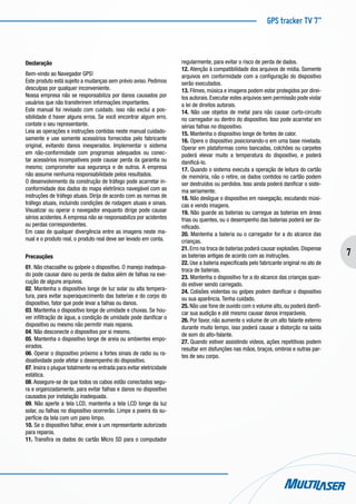 GPS tracker TV 7”
7
Declaração
Bem-vindo ao Navegador GPS!
Este produto está sujeito a mudanças sem prévio aviso. Pedimos
desculpas por qualquer inconveniente.
Nossa empresa não se responsabiliza por danos causados por
usuários que não transferirem informações importantes.
Este manual foi revisado com cuidado, isso não exclui a pos-
sibilidade d haver alguns erros. Se você encontrar algum erro,
contate o seu representante.
Leia as operações e instruções contidas neste manual cuidado-
samente e use somente acessórios fornecidos pelo fabricante
original, evitando danos inesperados. Implementar o sistema
em não-conformidade com programas adequados ou conec-
tar acessórios incompatíveis pode causar perda da garantia ou
mesmo; comprometer sua segurança e de outros. A empresa
não assume nenhuma responsabilidade pelos resultados.
O desenvolvimento da construção de tráfego pode acarretar in-
conformidade dos dados do mapa eletrônico navegável com as
instruções de tráfego atuais. Dirija de acordo com as normas de
tráfego atuais, incluindo condições de rodagem atuais e sinais.
Visualizar ou operar o navegador enquanto dirige pode causar
sérios acidentes.A empresa não se responsabiliza por acidentes
ou perdas correspondentes.
Em caso de qualquer divergência entre as imagens neste ma-
nual e o produto real, o produto real deve ser levado em conta.
Precauções
01. Não chacoalhe ou golpeie o dispositivo. O manejo inadequa-
do pode causar dano ou perda de dados além de falhas na exe-
cução de alguns arquivos.
02. Mantenha o dispositivo longe de luz solar ou alta tempera-
tura, para evitar superaquecimento das baterias e do corpo do
dispositivo, fator que pode levar a falhas ou danos.
03. Mantenha o dispositivo longe de umidade e chuvas. Se hou-
ver infiltração de água, a condição de umidade pode danificar o
dispositivo ou mesmo não permitir mais reparos.
04. Não desconecte o dispositivo por si mesmo.
05. Mantenha o dispositivo longe de areia ou ambientes empo-
eirados.
06. Operar o dispositivo próximo a fortes sinais de radio ou ra-
dioatividade pode afetar o desempenho do dispositivo.
07. Insira o plugue totalmente na entrada para evitar eletricidade
estática.
08. Assegure-se de que todos os cabos estão conectados segu-
ra e organizadamente, para evitar falhas e danos no dispositivo
causados por instalação inadequada.
09. Não aperte a tela LCD, mantenha a tela LCD longe da luz
solar, ou falhas no dispositivo ocorrerão. Limpe a poeira da su-
perfície da tela com um pano limpo.
10. Se o dispositivo falhar, envie a um representante autorizado
para reparos.
11. Transfira os dados do cartão Micro SD para o computador
regularmente, para evitar o risco de perda de dados.
12. Atenção à compatibilidade dos arquivos de mídia. Somente
arquivos em conformidade com a configuração do dispositivo
serão executados.
13. Filmes, música e imagens podem estar protegidos por direi-
tos autorais. Executar estes arquivos sem permissão pode violar
a lei de direitos autorais.
14. Não use objetos de metal para não causar curto-circuito
no carregador ou dentro do dispositivo. Isso pode acarretar em
sérias falhas no dispositivo.
15. Mantenha o dispositivo longe de fontes de calor.
16. Opere o dispositivo posicionando-o em uma base nivelada.
Operar em plataformas como bancadas, colchões ou carpetes
poderá elevar muito a temperatura do dispositivo, e poderá
danificá-lo.
17. Quando o sistema executa a operação de leitura do cartão
de memória, não o retire, os dados contidos no cartão podem
ser destruídos ou perdidos. Isso ainda poderá danificar o siste-
ma seriamente.
18. Não desligue o dispositivo em navegação, escutando músi-
cas e vendo imagens.
19. Não guarde as baterias ou carregue as baterias em áreas
frias ou quentes, ou o desempenho das baterias poderá ser da-
nificado.
20. Mantenha a bateria ou o carregador for a do alcance das
crianças.
21. Erro na troca de baterias poderá causar explosões. Dispense
as baterias antigas de acordo com as instruções.
22. Use a bateria especificada pelo fabricante original no ato de
troca de baterias.
23. Mantenha o dispositivo for a do alcance das crianças quan-
do estiver sendo carregado.
24. Colisões violentas ou golpes podem danificar o dispositivo
ou sua aparência. Tenha cuidado.
25. Não use fone de ouvido com o volume alto, ou poderá danifi-
car sua audição e até mesmo causar danos irreparáveis.
26. Por favor, não aumente o volume de um alto falante externo
durante muito tempo, isso poderá causar a distorção na saída
de som do alto-falante.
27. Quando estiver assistindo vídeos, ações repetitivas podem
resultar em disfunções nas mãos, braços, ombros e outras par-
tes de seu corpo.
 