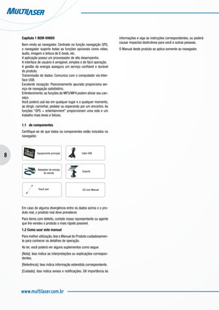 8
www.multilaser.com.br
Capítulo 1 BEM-VINDO
Bem-vindo ao navegador. Centrado na função navegação GPS,
o navegador suporta todas as funções opcionais como vídeo,
áudio, imagem e leitura de E-book, etc.
A aplicação possui um processador de alto desempenho.
A interface de usuário é amigável, simples e de fácil operação.
A gestão de energia assegura um serviço confiável e durável
do produto.
Transmissão de dados: Comunica com o computador via Inter-
face USB.
Excelente recepção: Posicionamento apurado proporciona ser-
viço de navegação satisfatório.
Entretenimento: as funções de MP3/MP4 podem aliviar seu can-
saço.
Você poderá usá-las em qualquer lugar e a qualquer momento,
ao dirigir, caminhar, pedalar ou esperando por um encontro. As
funções “GPS + entertainment” proporcionam uma vida e um
trabalho mais leves e felizes.
1.1 de componentes
Certifique-se de que todos os componentes estão incluídos no
navegador.
Em caso de alguma divergência entre os dados acima e o pro-
duto real, o produto real deve prevalecer.
Para items com defeito, contate nosso representante ou agente
que lhe vendeu o produto o mais rápido possível.
1.2 Como usar este manual
Para melhor utilização, leia o Manual do Produto cuidadosamen-
te para conhecer os detalhes de operação.
Ao ler, você poderá ver alguns suplementos como segue:
[Nota]: Isso indica as interpretações ou explicações correspon-
dentes.
[Referência]: Isso indica informação estendida correspondente.
[Cuidado]: Isso indica avisos e notificações. Dê importância às
informações e siga as instruções correspondentes, ou poderá
causar impactos destrutivos para você e outras pessoas.
O Manual deste produto se aplica somente ao navegador.
Adaptador de energia
do veículo
Touch pen
Suporte
Cabo USBEquipamento principal
CD com Manual
 