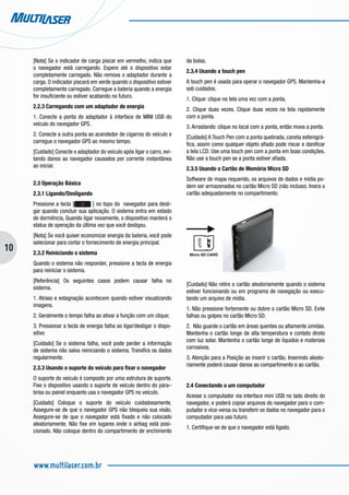 10
www.multilaser.com.br
[Nota] Se o indicador de carga piscar em vermelho, indica que
o navegador está carregando. Espere até o dispositivo estar
completamente carregado. Não remova o adaptador durante a
carga. O indicador piscará em verde quando o dispositivo estiver
completamente carregado. Carregue a bateria quando a energia
for insuficiente ou estiver acabando no futuro.
2.2.3 Carregando com um adaptador de energia
1. Conecte a ponta do adaptador à interface de MINI USB do
veículo do navegador GPS.
2. Conecte a outra ponta ao acendedor de cigarros do veículo e
carregue o navegador GPS ao mesmo tempo.
[Cuidado] Conecte o adaptador do veículo após ligar o carro, evi-
tando danos ao navegador causados por corrente instantânea
ao iniciar.
2.3 Operação Básica
2.3.1 Ligando/Desligando
Pressione a tecla [ ] no topo do navegador para desli-
gar quando concluir sua aplicação. O sistema entra em estado
de dormência, Quando ligar novamente, o dispositivo manterá o
status de operação da última vez que você desligou.
[Nota] Se você quiser economizar energia da bateria, você pode
selecionar para cortar o fornecimento de energia principal.
2.3.2 Reiniciando o sistema
Quando o sistema não responder, pressione a tecla de energia
para reiniciar o sistema.
[Referência] Os seguintes casos podem causar falha no
sistema.
1. Atraso e estagnação acontecem quando estiver visualizando
imagens.
2. Geralmente o tempo falha ao ativar a função com um clique;
3. Pressionar a tecla de energia falha ao ligar/desligar o dispo-
sitivo
[Cuidado] Se o sistema falha, você pode perder a informação
de sistema não salva reiniciando o sistema. Transfira os dados
regularmente.
2.3.3 Usando o suporte do veículo para fixar o navegador
O suporte do veículo é composto por uma estrutura de suporte.
Fixe o dispositivo usando o suporte de veículo dentro do pára–
brisa ou painel enquanto usa o navegador GPS no veículo.
[Cuidado] Coloque o suporte do veículo cuidadosamente.
Assegure-se de que o navegador GPS não bloqueia sua visão.
Assegure-se de que o navegador está fixado e não colocado
aleatoriamente. Não fixe em lugares onde o airbag está posi-
cionado. Não coloque dentro do compartimento de enchimento
da bolsa.
2.3.4 Usando a touch pen
A touch pen é usada para operar o navegador GPS. Mantenha-a
sob cuidados.
1. Clique: clique na tela uma vez com a ponta.
2. Clique duas vezes. Clique duas vezes na tela rapidamente
com a ponta.
3. Arrastando: clique no local com a ponta, então mova a ponta.
[Cuidado] A Touch Pen com a ponta quebrada, caneta esferográ-
fica, assim como qualquer objeto afiado pode riscar e danificar
a tela LCD. Use uma touch pen com a ponta em boas condições.
Não use a touch pen se a ponta estiver afiada.
2.3.5 Usando o Cartão de Memória Micro SD
Software de mapa requerido, os arquivos de dados e mídia po-
dem ser armazenados no cartão Micro SD (não incluso). Insira o
cartão adequadamente no compartimento.
Micro SD CARD
[Cuidado] Não retire o cartão aleatoriamente quando o sistema
estiver funcionando ou em programa de navegação ou execu-
tando um arquivo de mídia.
1. Não pressione fortemente ou dobre o cartão Micro SD. Evite
falhas ou golpes no cartão Micro SD.
2. Não guarde o cartão em áreas quentes ou altamente úmidas.
Mantenha o cartão longe de alta temperatura e contato direto
com luz solar. Mantenha o cartão longe de líquidos e materiais
corrosivos.
3. Atenção para a Posição ao inserir o cartão. Inserindo aleato-
riamente poderá causar danos ao compartimento e ao cartão.
2.4 Conectando a um computador
Acesse o computador via interface mini USB no lado direito do
navegador, e poderá copiar arquivos do navegador para o com-
putador e vice-versa ou transferir os dados no navegador para o
computador para uso futuro.
1. Certifique-se de que o navegador está ligado.
 