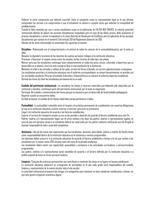 Elaborar la carta compromiso que deberán suscribir tanto el estudiante como su representante legal en la que afirman
comprender las normas y se comprometen a que el estudiante no volverá a cometer actos que violentan la tranquilidad del
establecimiento.
Cuando la falta cometida por uno o varios estudiantes recae en la tipificación de FALTAS MUY GRAVES, la máxima autoridad
institucional además de aplicar las acciones disciplinarias estipuladas para el caso de las faltas graves, debe sustanciar el
proceso disciplinario y remitir el expediente a la Junta Distrital de Resolución de Conflictos para la aplicación de las acciones
disciplinarias que constan en el numeral 3 del artículo 331 del Reglamento General a la LOEI.
Además de las antes mencionadas se contemplan los siguientes principios:
Disciplina.- Relacionada con el comportamiento o la actitud de todos los actores de la comunidadeducativa, por lo tanto se
debe:
Respetar la dignidad y funciones de los docentes de cuantas personas trabajan en la institución educativa.
Promover y favorecer el respeto mutuo evitar los insultos, burlas, bromas de todo tipo y las peleas.
Motivar para que los estudiantes mantengan buen comportamiento en todos los actos cívicos, culturales y deportivos que se
desarrollen en el plantel y fuera de éste cuando se lleve la representación de la Institución.
Mantener el orden a las entradas y salidas de las aulas, se hará de forma ordenada, sin carrera aglomeraciones o empujones.
Los estudiantes asistirán a la institución educativa con el uniforme correspondiente, se evitará lasvestimentas no acordes con
las actividades escolares. Para las actividades Culturales y EducaciónFísica se utilizará el uniforme deportivo establecido.
Durante las horas de clase los estudiantes permanecerán en su aula.
Cuidado del patrimonio institucional.- se consideran los bienes o recursos materiales que habiendo sido adquiridos por la
institución o donados, constituyen parte del patrimonio institucional, por lo tanto es importante
Participar del cuidado y mantenimiento del mismo porque es necesario para el desarrollo de lasactividades pedagógicas.
Reportar cuando se encuentren daños.
Se debe promover el cuidado de los bienes materiales porque pertenecen a todos.
Puntualidad.- La puntualidad, entendida como el respeto a la práctica permanente de cumplimiento con nuestras obligaciones
ya sea en la institución educativa, eventos internos o externos, para esto se promoverá:
Llegar a la institución educativa de acuerdo a los horarios establecidos.
Esperar el servicio de transporte escolar ya sea en las paradas o domicilio de acuerdo al horario establecido para este fin.
Padres, madres y/o representantes hagan uso de otros medios o los dejen los padres, madres o representantes legales; en
caso de que otra persona recoja a un estudiante deberá ser autorizada por los padres mediante notificación escrita dirigida al
docente responsable de aula o autoridad competente.
Asistencia.- Una de las cosas más importantes que los estudiantes, docentes, autoridades, padres y madres de familia tienen
como responsabilidad dentro de la institución educativa es la asistencia a eventos programados:
Los docentes deben concurrir a la institución educativa de acuerdo al horario establecido a tiempo a fin de que reciban a los
estudiantes por lo menos veinte (20) minutos antes del inicio de la jornada académica.
Los estudiantes deben asistir con regularidad, puntualidad y constancia a las actividades curriculares y extracurriculares
programadas.
Los padres, madres y/o representantes serán atendidos de acuerdo a al horario definido por la institución educativa o a
pedido especial de éstos en horas extracurriculares.
Limpieza.- Conjunto de prácticas permanentes que contribuyen a mantener las cosas en su lugary en buenas condiciones.
La institución educativa elaborará un cronograma de actividades en la que cada grado será responsabilice del cuidado,
limpieza y mantenimiento de la misma durante todo el año escolar.
La autoridad institucional promoverá las mingas y la autogestión para mantener en buen estado las instalaciones y bienes, sin
que esto genere erogación económica alguna.

 