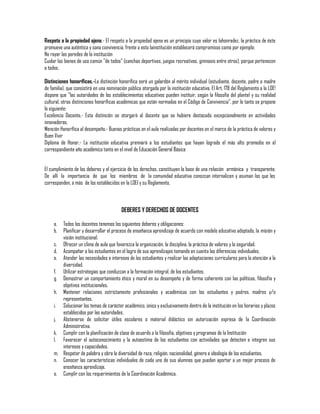 Respeto a la propiedad ajena.- El respeto a la propiedad ajena es un principio cuyo valor es lahonradez, la práctica de éste
promueve una auténtica y sana convivencia, frente a esto lainstitución establecerá compromisos como por ejemplo:
No rayar las paredes de la institución
Cuidar los bienes de uso común "de todos" (canchas deportivas, juegos recreativos, gimnasio entre otros), porque pertenecen
a todos.
Distinciones honoríficas.-La distinción honorífica será un galardón al mérito individual (estudiante, docente, padre o madre
de familia), que consistirá en una nominación pública otorgada por la institución educativa. El Art. 178 del Reglamento a la LOE!
dispone que "las autoridades de los establecimientos educativos pueden instituir, según la filosofía del plantel y su realidad
cultural, otras distinciones honoríficas académicas que están normadas en el Código de Convivencia", por lo tanto se propone
lo siguiente:
Excelencia Docente.- Esta distinción se otorgará al docente que se hubiere destacado excepcionalmente en actividades
innovadoras.
Mención Honorífica al desempeño.- Buenas prácticas en el aula realizadas por docentes en el marco de la práctica de valores y
Buen Vivir
Diploma de Honor.- La institución educativa premiará a los estudiantes que hayan logrado el más alto promedio en el
correspondiente año académico tanto en el nivel de Educación General Básica
El cumplimiento de los deberes y el ejercicio de los derechos, constituyen la base de una relación armónica y transparente.
De allí la importancia de que los miembros de la comunidad educativa conozcan internalicen y asuman los que les
corresponden, a más de los establecidos en la LOEI y su Reglamento.

DEBERES Y DERECHOS DE DOCENTES
a.
b.

Todos los docentes tenemos los siguientes deberes y obligaciones:
Planificar y desarrollar el proceso de enseñanza aprendizaje de acuerdo con modelo educativo adoptado, la misión y
visión institucional.
c. Ofrecer un clima de aula que favorezca la organización, la disciplina, la práctica de valores y la seguridad.
d. Acompañar a los estudiantes en el logro de sus aprendizajes tomando en cuenta las diferencias individuales.
e. Atender las necesidades e intereses de los estudiantes y realizar las adaptaciones curriculares para la atención a la
diversidad.
f. Utilizar estrategias que conduzcan a la formación integral, de los estudiantes.
g. Demostrar un comportamiento ético y moral en su desempeño y de forma coherente con las políticas, filosofía y
objetivos institucionales.
h. Mantener relaciones estrictamente profesionales y académicas con los estudiantes y padres, madres y/o
representantes.
i. Solucionar los temas de carácter académico, única y exclusivamente dentro de la institución en los horarios y plazos
establecidos por las autoridades.
j. Abstenerse de solicitar útiles escolares o material didáctico sin autorización expresa de la Coordinación
Administrativa.
k. Cumplir con la planificación de clase de acuerdo a la filosofía, objetivos y programas de la Institución
l. Favorecer el autoconocimiento y la autoestima de los estudiantes con actividades que detecten e integren sus
intereses y capacidades.
m. Respetar de palabra y obra la diversidad de raza, religión, nacionalidad, género e ideología de los estudiantes.
n. Conocer las características individuales de cada uno de sus alumnos que puedan aportar a un mejor proceso de
enseñanza aprendizaje.
o. Cumplir con los requerimientos de la Coordinación Académica.

 