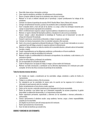 p.
q.
r.
s.
t.
u.
v.
w.
x.
y.
z.
aa.
bb.
cc.
dd.
ee.
ff.
gg.
hh.
ii.
jj.

Desarrollar clases activas, interesantes y prácticas.
Llevar registros anecdóticos, portafolios y de calificaciones de los estudiantes.
Buscar y proponer salidas de campo de sus estudiantes como refuerzo curricular.
Mantener en el aula un ambiente adecuado para el aprendizaje y exponer periódicamente los trabajos de los
estudiantes.
Estimular en el alumno el aprendizaje de acuerdo al Perfil, Filosofía, Misión, Visión y Valores de la intuición.
Entregar retroalimentación frecuente y puntual a los estudiantes sobre su desempeño académico.
Guiar la disciplina dentro y fuera del aula de los alumnos a su cargo y utilizar las estrategias necesarias para
manejar el comportamiento inapropiado de los estudiantes.
Referir a la Administración respectiva cualquier inquietud académica o disciplinaria de sus estudiantes.
Mantener un registro individual del desempeño académico y disciplinario de cada uno de sus estudiantes.
Conocer, manejar y aplicar adecuadamente la metodología de "Enseñanza para la Comprensión" así como del
enfoque de la Educación Personalizada.
Compartir experiencias, conocimientos profesionales y trabajar en equipo con sus colegas.
Estimular en el alumno el pensamiento crítico, la creatividad, autonomía y libre expresión.
Asistir a los cursos de capacitación profesional ofrecidos por el Colegio. En caso de estar interesados en un curso o
capacitación fuera del Colegio, presentar la respectiva solicitud a la Administración.
Mantener un diálogo constante con todos los miembros de la comunidad educativa, cultivando valores de honestidad,
honradez y respeto.
Cumplir responsablemente con las obligaciones académicas y profesionales en el horario establecido.
Asistir y participar en todas las actividades de la institución.
Mantener el sigilo y la confidencialidad de la información correspondiente a los estudiantes, a cada instancia y a la
institución en general.
Evaluar de manera objetiva y profesional a los estudiantes.
Ser corresponsables de la disciplina del plantel.
Cuidar la infraestructura, los equipos de trabajo, la imagen y el buen nombre de la Institución.
Mantener una fluida comunicación y coordinación con los diferentes departamentos de la institución para poder
acompañar, de forma más eficaz el proceso de aprendizaje de los estudiantes.

Todos los docentes tenemos derecho a:
a.
b.
c.
d.
e.
f.
g.
h.
i.
j.
k.

Ser tratados con respeto y consideración por las autoridades, colegas, estudiantes y padres de familia y/o
representantes.
Trabajar en un ambiente armónico y libre de presiones.
Ser evaluados/as por las autoridades de manera justa, de acuerdo con las exigencias de la institución e
informados/as oportunamente sobre los resultados.
Recibir retroalimentación en forma directa, privada y oportuna.
Contar con los recursos y materiales necesarios para el desempeño de la función encomendada.
Recibir los estímulos a que hubiere lugar por el desempeño responsable, las acciones propositivas, la gestión
desarrollada, la colaboración desinteresada y/ o el mejoramiento profesional.
Recibir capacitación permanente, especializada y coherente con las necesidades e intereses profesionales e
institucionales.
Conocer oportunamente el calendario escolar, carga académica, horarios, cargos y demás responsabilidades
asignadas por las autoridades.
Ser elegidos/as para formar parte del consejo ejecutivo de la institución.
Recibir oportunamente las remuneraciones
Gozar de todos los beneficios que concede la ley,

DEBERES Y DERECHOS DE LOS ESTUDIANTES.

 