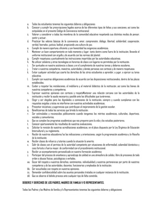 a.
b.
c.
d.
e.
f.
g.
h.
i.
j.
k.
l.
m.
n.
o.
p.
q.
r.
s.
t.
u.
v.
w.
x.
y.
z.
aa.
bb.
cc.
dd.

Todos los estudiantes tenemos los siguientes deberes y obligaciones:
Conocer y cumplir las prescripciones legales acerca de los diferentes tipos de faltas y sus sanciones, así como las
estipuladas en el presente Código de Convivencia institucional.
Valorar y considerar a todos los miembros de la comunidad educativa respetando sus distintos modos de pensar,
sentir y actuar.
Practicar los valores básicos de la convivencia: amor, comprensión, diálogo, libertad, solidaridad, cooperación,
verdad, honradez, justicia, lealtad, propiciando una cultura de paz.
Cumplir de manera oportuna, eficiente y con honestidad las exigencias académicas.
Mantener un buen comportamiento en todo momento y lugar, tanto dentro como fuera de la institución, llevando el
uniforme institucional con orgullo y de acuerdo con las normas del plantel.
Cumplir respetuosa y puntualmente las instrucciones impartidas por las autoridades educativas.
No utilizar celulares y otras tecnologías en horarios de clase o en lugares no permitidos por la institución.
Ser puntuales en nuestra asistencia a clases y en el cumplimiento de nuestras tareas y deberes escolares.
Tratar a nuestros compañeros, maestros, autoridades y demás personas con cortesía y de manera respetuosa.
Evitar cualquier actividad que coarte los derechos de los otros estudiantes a aprender, a jugar, a ejercer su tarea
educativa.
Cumplir con nuestras obligaciones académicas de acuerdo con las disposiciones institucionales, dentro de los plazos
establecidos.
Cuidar y respetar las instalaciones, el mobiliario y el material didáctico de la institución, así como los bienes de
nuestros compañeros y compañeras.
Expresar nuestras opiniones con cortesía y respetoMantener una relación cercana con las autoridades de la
institución y recibir la ayuda necesaria y posible ante las dificultades que tuviéremos.
Elegir y ser elegidos para las dignidades o comisiones de la institución, siempre y cuando cumplamos con los
requisitos exigidos y éstas no interfieran con nuestras actividades académicas.
Presentar iniciativas y sugerencias que contribuyan al mejoramiento de la gestión escolar.
Beneficiarnos de todos los servicios que brinda la institución.
Ser estimulados y reconocidos públicamente cuando tengamos los méritos académicos, culturales, deportivos,
sociales y comunitarios.
Que se cumplan los programas académicos que nos preparen para la vida y los estudios posteriores.
Conocer oportunamente los resultados de nuestras evaluaciones.
Solicitar la revisión de nuestras acreditaciones académicas, en el plazo dispuesto por la Ley Orgánica de Educación
Intercultural y su reglamento.
Recibir de nuestros educadores/as las indicaciones y orientaciones, según la programación académica y la filosofía
de la institución.
Recibir clases de refuerzo y tutorías cuando la situación lo amerite.
Salir de clases con el permiso de la autoridad competente por situaciones de enfermedad, calamidad doméstica y
caso fortuito o fuerza mayor, de conformidad con el procedimiento institucional.
Recibir un acompañamiento personalizado en nuestra formación académica
Participar del proceso de enseñanza y aprendizaje de calidad en una atmosfera de calidez, libre de presiones de todo
orden o abusos físicos, psicológicos o verbales.
Gozar del respeto a nuestros derechos, sentimientos, individualidad y nuestras pertenencias por parte de nuestros
compañeros y de las autoridades, docentes, funcionarios y empleados de la institución.
Ser escuchados con respeto en nuestras opiniones.
Demandar confidencialidad sobre los asuntos personales tratados en cualquier instancia de la institución.
Que se observe el debido proceso ante cualquier tipo de falta cometida.

DEBERES Y DERECHOS DE LOS PADRES, MADRES DE FAMILIA Y/O REPRESENTANTES.
Todos los Padres y las Madres de familia y/o Representantes tenemos los siguientes deberes y obligaciones

 