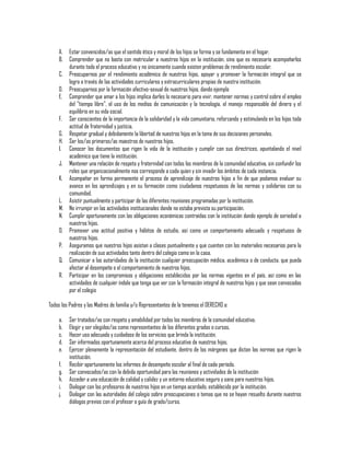 A.
B.

Estar convencidos/as que el sentido ético y moral de los hijos se forma y se fundamenta en el hogar.
Comprender que no basta con matricular a nuestros hijos en la institución, sino que es necesario acompañarlos
durante todo el proceso educativo y no únicamente cuando existen problemas de rendimiento escolar.
C. Preocuparnos por el rendimiento académico de nuestros hijos, apoyar y promover la formación integral que se
logra a través de las actividades curriculares y extracurriculares propias de nuestra institución.
D. Preocuparnos por la formación afectivo-sexual de nuestros hijos, dando ejemplo
E. Comprender que amar a los hijos implica darles lo necesario para vivir, mantener normas y control sobre el empleo
del "tiempo libre", el uso de los medios de comunicación y la tecnología, el manejo responsable del dinero y el
equilibrio en su vida social.
F. Ser conscientes de la importancia de la solidaridad y la vida comunitaria, reforzando y estimulando en los hijos toda
actitud de fraternidad y justicia.
G. Respetar gradual y debidamente la libertad de nuestros hijos en la toma de sus decisiones personales.
H. Ser los/as primeros/as maestros de nuestros hijos.
I. Conocer los documentos que rigen la vida de la institución y cumplir con sus directrices, apuntalando el nivel
académico que tiene la institución.
J. Mantener una relación de respeto y fraternidad con todos los miembros de la comunidad educativa, sin confundir los
roles que organizacionalmente nos corresponde a cada quien y sin invadir los ámbitos de cada instancia.
K. Acompañar en forma permanente el proceso de aprendizaje de nuestros hijos a fin de que podamos evaluar su
avance en los aprendizajes y en su formación como ciudadanos respetuosos de las normas y solidarios con su
comunidad.
L. Asistir puntualmente y participar de las diferentes reuniones programadas por la institución.
M. No irrumpir en las actividades institucionales donde no estaba prevista su participación.
N. Cumplir oportunamente con las obligaciones económicas contraídas con la institución dando ejemplo de seriedad a
nuestros hijos.
O. Promover una actitud positiva y hábitos de estudio, así como un comportamiento adecuado y respetuoso de
nuestros hijos.
P. Aseguramos que nuestros hijos asistan a clases puntualmente y que cuenten con los materiales necesarios para la
realización de sus actividades tanto dentro del colegio como en la casa.
Q. Comunicar a las autoridades de la institución cualquier preocupación médica, académica o de conducta, que pueda
afectar al desempeño o el comportamiento de nuestros hijos.
R. Participar en los compromisos y obligaciones establecidos por las normas vigentes en el país, así como en las
actividades de cualquier índole que tenga que ver con la formación integral de nuestros hijos y que sean convocadas
por el colegio
Todos los Padres y las Madres de familia y/o Representantes de la tenemos el DERECHO a:
a.
b.
c.
d.
e.
f.
g.
h.
i.
j.

Ser tratados/as con respeto y amabilidad por todos los miembros de la comunidad educativa.
Elegir y ser elegidos/as como representantes de los diferentes grados o cursos.
Hacer uso adecuado y cuidadoso de los servicios que brinda la institución.
Ser informados oportunamente acerca del proceso educativo de nuestros hijos.
Ejercer plenamente la representación del estudiante, dentro de los márgenes que dictan las normas que rigen la
institución.
Recibir oportunamente los informes de desempeño escolar al final de cada período.
Ser convocados/as con la debida oportunidad para las reuniones y actividades de la institución
Acceder a una educación de calidad y calidez y un entorno educativo seguro y sano para nuestros hijos.
Dialogar con los profesores de nuestros hijos en un tiempo acordado, establecido por la institución.
Dialogar con las autoridades del colegio sobre preocupaciones o temas que no se hayan resuelto durante nuestros
diálogos previos con el profesor o guía de grado/curso.

 