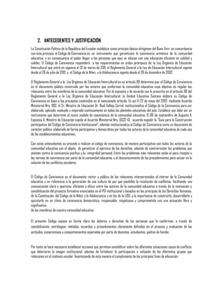 2. ANTECEDENTES Y JUSTIFICACIÓN
La Constitución Política de la República del Ecuador establece como principio básico elrégimen del Buen Vivir, en concordancia
con este principio, el Código de Convivencia es un instrumento que garantizará la convivencia armónica de la comunidad
educativa, y en consecuencia el poder llegar a las personas que aquí se educan con una educación eficiente en calidad y
calidez. El Código de Convivencia responderá a los requerimientos en orden jerárquico de: la Ley Orgánica de Educación
Intercultural que entró en vigencia el 31 de marzo de 2011, el Reglamento General a la Ley de Educación Intercultural vigente
desde el 26 de julio de 2012, y el Código de la Niñez y la Adolescencia vigente desde el 26 de diciembre de 2002.
El Reglamento General a la Ley Orgánica de Educación Intercultural en su artículo 89 determina que: el Código de Convivencia
es el documento público construido por los actores que conforman la comunidad educativa cuyo objetivo es regular las
relaciones entre los miembros de la comunidad educativa. Por lo expuesto y de acuerdo con lo prescrito en el artículo 90 del
Reglamento General a la Ley Orgánica de Educación Intercultural, la Unidad Educativa Santana elabora su Código de
Convivencia en base a los preceptos contenidos en el mencionado artículo. Es así El 22 de mayo del 2007, mediante Acuerdo
Ministerial Nro. 082, el Sr. Ministro de Educación Dr. Raúl Vallejo Corral, institucionaliza el Código de la Convivencia para ser
elaborado, aplicado, evaluado y mejorado continuamente en todos los planteles educativos del país. Establece que debe ser un
instrumento que determine el nuevo modelo de coexistencia de la comunidad educativa. El 06 de septiembre de Augusto X.
Espinosa A. Ministro de Educación expide el Acuerdo Ministerial Nro. 0332-13, acuerda expedir la "Guía para la Construcción
participativa del Código de Convivencia Institucional", además institucionaliza el Código de Convivencia como un documento de
carácter público, elaborado de forma participativa y democrática por todos los actores de la comunidad educativa de cada uno
de los establecimientos educativos.
Con estos antecedentes se procede a realizar el código de convivencia, de manera participativa con todos los actores de la
comunidad educativa con el objeto de garantizar el ejercicio de los derechos, además de contrarrestar los problemas que
atentan contra la convivencia pacífica y la integridad personal. Entre los problemas más relevantes están el poco respeto a
las normas de convivencia por parte de la comunidad educativa, y el desconocimiento de los procedimientos para actuar en la
solución de los conflictos escolares.
El Código de Convivencia es el documento rector y público de las relaciones interpersonales al interior de la Comunidad
educativa y en referencia a la generación de una cultura de paz que posibilite la resolución de conflictos, facilitando una
comunicación clara y oportuna, eficiente y eficaz entre los actores de la comunidad educativa a través de la motivación y
sensibilización del proyecto formativo enunciados en el PEI institucional y basados en los principios de los Derechos Humanos,
de la Constitución, del Código de la Niñez y la Adolescencia y en los de la LOEI, y la importancia de construirlo, desarrollarlo y
ejecutarlo en un clima de convivencia democrática, responsable, respetuosa y comprometida con una actuación libre y
significativa
de los miembros de nuestra comunidad educativa.
El presente Código expone en forma clara los deberes y derechos de las personas que la conforman, a través de
sensibilización, estrategias, métodos, acuerdos y procedimientos claramente definidos en el proceso y evaluación de las
actitudes, compromisos y comportamientos esperados por parte de docentes, estudiantes, padres de familia.

Por tanto se hace necesario establecer acciones que permitan sensibilizar sobre las diferentes situaciones causa de conflicto,
que deterioran la imagen institucional, además de fortalecer la participación e inclusión de los diferentes grupos que
relacionan en el contexto escolar, favoreciendo de esta manera el cumplimiento de los principios fines de educación.

 
