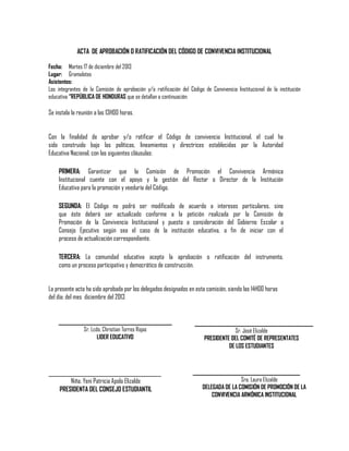 ACTA DE APROBACIÓN O RATIFICACIÓN DEL CÓDIGO DE CONVIVENCIA INSTITUCIONAL
Fecha: Martes 17 de diciembre del 2013
Lugar: Gramalotes
Asistentes:
Los integrantes de la Comisión de aprobación y/o ratificación del Código de Convivencia Institucional de la institución
educativa “REPÚBLICA DE HONDURAS que se detallan a continuación:

Se instala la reunión a las 13H00 horas.
Con la finalidad de aprobar y/o ratificar el Código de convivencia Institucional, el cual ha
sido construido bajo las políticas, lineamientos y directrices establecidas por la Autoridad
Educativa Nacional, con las siguientes cláusulas:
PRIMERA: Garantizar que la Comisión de Promoción el Convivencia Armónica
Institucional cuente con el apoyo y la gestión del Rector o Director de la Institución
Educativa para la promoción y veeduría del Código.
SEGUNDA: El Código no podrá ser modificado de acuerdo a intereses particulares, sino
que éste deberá ser actualizado conforme a la petición realizada por la Comisión de
Promoción de la Convivencia Institucional y puesto a consideración del Gobierno Escolar o
Consejo Ejecutivo según sea el caso de la institución educativa, a fin de iniciar con el
proceso de actualización correspondiente.
TERCERA: La comunidad educativa acepta la aprobación o ratificación del instrumento,
como un proceso participativo y democrático de construcción.
La presente acta ha sido aprobada por los delegados designados en esta comisión, siendo las 14H00 horas
del día: del mes diciembre del 2013

____________________________________
Sr. Lcdo. Christian Torres Rojas
LIDER EDUCATIVO

_______________________________________
Niña. Yeni Patricia Apolo Elizalde
PRESIDENTA DEL CONSEJO ESTUDIANTIL

_______________________________________
Sr. José Elizalde
PRESIDENTE DEL COMITÉ DE REPRESENTATES
DE LOS ESTUDIANTES

__________________________________
Sra. Laura Elizalde
DELEGADA DE LA COMISIÓN DE PROMOCIÓN DE LA
CONVIVENCIA ARMÓNICA INSTITUCIONAL

 