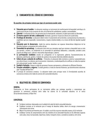 3. FUNDAMENTOS DEL CÓDIGO DE CONVIVENCIA
De acuerdos a los principios rectores que rigen a la convivencia escolar están:
 Educación para el cambio.- La educación constituye un instrumento de transformación de lasociedad; contribuye a la
construcción del país, de los proyectos de vida y de la libertad de sushabitantes, pueblos y nacionalidades.
 Libertad.- La educación forma a las personas para la emancipación, autonomía y el pleno ejerciciode sus libertades.
 El interés superior del niño y adolescente. Orientado a garantizar el ejercicio efectivo de susderechos.
 El enfoque de derechos. La educación deberá incluir el conocimiento de los derechos, susmecanismos de protección y
exigibilidad, ejercicio responsable, reconocimiento y respeto a lasdiversidades, en un marco de libertad, dignidad, equidad
social.
 Educación para la democracia.- donde los centros educativos son espacios democráticos delejercicio de los
derechos humanos y promotores de la cultura de paz.
 Comunidad de aprendizaje.- La educación tiene entre sus conceptos aquel que reconoce a lasociedad como un ente
que aprende y enseña y se fundamenta en la comunidad de aprendizaje dedocentes y educandos, considera como
espacios de diálogo socio -cultural e intercambio deaprendizajes y saberes.
 La participación ciudadana concibe ser protagonista en la organización, gobierno, funcionamiento,toma de
decisiones, planificación, gestión y rendición de cuentas en los asuntos inherentes alámbito educativo.
 Cultura de paz y solución de conflictos. - El derecho a la educación debe orientarse a construir unasociedad justa,
una cultura de paz y no violencia, para la prevención, tratamiento y resoluciónpacífica de conflictos, en todos los espacios
de la vida personal, escolar, familiar y social.
 Equidad e Inclusión,- Asegura a todas las personas el acceso, permanencia y culminación en elSistema Educativo.
 Escuelas saludables y seguras. El estado garantiza a través de diversas Instancias, que lasinstituciones educativas
sean "Escuelas del Buen Vivir".
 El principio de convivencia armónica.- La educación tendrá como principio rector, la formulaciónde acuerdos de
convivencia armónica entre todos los actores de la comunidad educativa.

4. OBJETIVOS DEL CÓDIGO DE CONVIVENCIA
GENERAL:

Construcción en forma participativa de un instrumento público que contenga acuerdos y compromisos que
garanticen la convivencia armónica entre todos los actores de la comunidad educativa, en el marco
de los derechos humanos y el Buen Vivir.

ESPECÍFICOS:
 Fortalecer prácticas relacionadas con el cuidado de la salud de toda la comunidad educativa
 Establecer acciones en la institución para el manejo de desechos sólidos, ahorro de energía, ornamentación,
reforestación entre otros.
 Mejorar las prácticas permanentes para el cuidado y uso de los recursos materiales propios y de la institución
 Establecer normas de comportamiento entre los miembros de la Comunidad Educativa en los diferentes espacios
como aulas, áreas recreacionales, deportivas y baños, transporte, bares y comedores escolares, entre otros

 