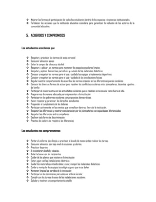 Mejorar las formas de participación de todos los estudiantes dentro de los espacios e instancias institucionales.
 Fortalecer las acciones que la institución educativa considera para garantizar la inclusión de los actores de la
comunidad educativa.

5. ACUERDOS Y COMPROMISOS
Los estudiantes acordamos que




















Respetar y practicar las normas de aseo personal
Consumir alimentos sanos
Evitar la compra de tabacos y alcohol
Respetar y aplicar las normas para mantener los espacios escolares limpios
Respetar y aplicar las normas para el uso y cuidado de los materiales didácticos
Conocer y respetar las normas para el uso y cuidado los equipos e implementos deportivos
Conocer y respetar las normas para el uso y cuidado de las instalaciones físicas
Regular nuestro comportamiento de acuerdo a las normas creadas en los diferentes espacios escolares
Conocer las diversas formas de actuar para resolver los conflictos escolares entre compañeros, docentes y padres
de familia
Participar de manera activa en las actividades escolares que se realicen en la escuela como fuera de ella.
Prepararnos de manera adecuada para representar a la institución
Participar en los gobiernos escolares con propuestas democráticas
Hacer respetar y garantizar los derechos estudiantes
Propender el cumplimiento de los deberes
Participar activamente en los eventos que se realicen dentro y fuera de la institución.
Respetar las diferencias y mostrar consideración por los compañeros con capacidades diferenciadas
Respetar las diferencias entre compañeros
Declinar toda forma de discriminación
Practica los valores de respeto a las diferencias

Los estudiantes nos comprometemos














Portar el uniforme bien limpio, a practicar el lavado de manos antes realizar las tareas.
Consumir alimentos con bajo nivel de azucares y calorías.
Practicar deportes
A no comprar alcohol y tabacos.
Botar la basura en los recipientes
Cuidar de las plantas que existen en la institución
Evitar jugar con las instalaciones eléctricas
Cuidar los materiales evitando dañar, rayar, romper los materiales didácticos
Cuidar y manipular los equipos tecnológicos para que no se dañen
Mantener limpias las paredes de la institución
Participar en las comisiones para adecuar el local escolar
Cumplir con los turnos de aseo de las instalaciones escolares
Saludar y mostrar un comportamiento amable

 