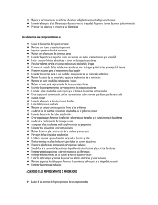  Mejorar la participación de los actores educativos en la planificación estratégica institucional
 Fomentar el respeto a las diferencias en lo concerniente a la equidad de género, formas de pensar y discriminación
 Practicar los valores y el respeto a las diferencias

Los docentes nos comprometemos a:






































Cuidar de las normas de higiene personal
Mantener una buena presentación personal
Impulsar y practicar la salud preventiva
Motivar para el consumo de alimentos sanos
Fomentar la práctica de deportes como mecanismo para evitar el sedentarismo y la obesidad
Evitar consumir bebidas alcohólicas y fumar en los espacios escolares
Planificar talleres para la prevención del consumo de alcohol y drogas
Promover el cuidado de las instalaciones escolares, ahorro de agua y electricidad y manejo de la basura
Promover acciones para el mejoramiento local escolar
Fomentar las normas para el uso, cuidado y manipulación de los materiales didácticos
Motivar el cuidado de los materiales, equipos e implementos de la institución,
Mantener en buen estado las instalaciones físicas
Motivar acciones para mejoramiento de los espacios escolares
Estimular los comportamientos correctos dentro los espacios escolares
Estimular a los estudiantes en el respeto y la práctica de las normas institucionales
Crear espacios de conversación con los representantes sobre normas que deben guardarse en cada
espacio escolar
Fomentar el respeto a los derechos de la niñez
Evitar toda forma de maltrato
Mantener un comportamiento positivo frente a los problemas
Ayudar en las los eventos e iniciativas impulsados por el gobierno escolar
Fomentar la creación de clubes estudiantiles
Crear espacios para fomentar la reflexión y el ejercicio de derechos y el cumplimiento de los deberes
Ayudar en la conformación del consejo escolar.
Acompañar a los estudiantes en el cumplimiento de sus propuestas
Fomentar los encuentros interinstitucionales
Motivar el civismo y la construcción de la ciudanía y democracia
Participar de las olimpiadas estudiantiles
Establecer normas y procedimientos para padre, docentes y niñez
Realizar eventos sociales donde participen todos los actores educativos
Realizar la planificación institucional participativa e inclusiva
Sensibilizar a la comunidad educativa en la problemática institucional y la práctica de valores
Fomentar prácticas positivas sobre el respecto a las diferencias
Fomentar el conocimiento de la cultura y motivar su conservación
Evitar los estereotipos y formas de pensar que atenten contra los grupos humanos
Mantener espacios de diálogo para fomentar la convivencia y el respeto a la integridad personal
Fomentar las prácticas inclusivas

ACUERDOS DELOS REPRESENTANTES O APODERADOS
 Cuidar de las normas de higiene personal de sus representados

 