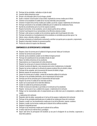 
















Participar de las actividades realizadas en el plan de salud.
Fomentar hábitos alimenticios sanos
Orientar a los educandos sobre el uso de drogas y alcohol
Ayudar a mantener el local escolar en buen estado, respetando las normas creadas para el efecto
Fomentar en los estudiantes el cuidado de los recursos materiales como personales
Fomentar el respeto de las normas creadas para cuidado y uso de los equipos e implementos de la Institución
Participar activamente en las actividades establecidas para el cuidado de las instalaciones físicas.
Guardas los procedimientos para el uso de los espacios escolares
Respetar los derechos de los estudiantes, como la solución pacifica de los conflictos
Fomentar la participación de sus representados en las diferentes estancias creadas
Participar y velar porque se cumplan con las normativas vigentes sobre la participación de la niñez
Participar activamente en el acompañamiento de los estudiantes en actividades que permitan ejercer los
Valores, cívicos, culturales, estéticos y sociales
Participar activamente en la planificación institucional y contribuir con aportes para su ejecución y mejoramiento
Respetar la diversidad y fomentar la convivencia pacifica
Practica los valores de respeto a las diferencias

COMPROMISOS DE LOS REPRESENTANTES O APODERADOS






























Respetar y hacer las normas para el cuidado de la higiene personal dadas por la institución
Fomentar las normas de aseo personal
Controlar que los estudiantes cumplan con los hábitos de higiene personal
Participar de la planificación de las actividades del plan de salud
Mejorar los hábitos alimenticios de los estudiantes
Comprometerse con el mejoramiento de la dieta alimenticia
Respetar las normas para el consumo de alimentos de la institución
Fomentar la práctica de deportes como mecanismo para evitar el sedentarismo y la obesidad
Respetar las normas creadas por la utilización de espacios escolares libres de alcohol y tabaco
Participar de las campañas para la prevención del consumo de alcohol y drogas
Mantener espacios de comunicación con sus hijos
Conocer las normas para el cuidado y manejo de los desechos sólidos de la institución
Participar en las actividades planificadas para el mejoramiento de local escolar
Participar para de las comisiones para el mantenimiento del local escolar
Respetar las normas el cuidado de los materiales escolares
Ayudar con la conservación de los materiales didácticos
Enseñar el cuidado de las pertenecías personales
Prohibir la tenencia de materiales no permitidos en la institución por los estudiantes
Respetar normas para el uso y cuidado de los equipos e implementos de la institución.
Dialogar con los representados sobre el comportamiento que se debe tener para la manipulación y cuidado de los
equipos
e implementos de la institución
Responder sobre los daños ocasionados por el mal uso de los equipos e implementos de la institución
Participar de las actividades planificadas para el cuidado de las instalaciones físicas de la institución
Respetar y cumplir con los procedimientos creados para el uso de los diferentes espacios escolares
Respetar y cumplir con las normas creadas para la solución de los conflictos escolares.
Respetar la integridad personal
Participar en los mecanismos creados para la solución de los conflictos
Erradicar toda forma de maltrato físico y psicológico
Apoyar toda forma de participación del estudiante ya sea para la divulgación de sus derechos, organización y
desarrollo académico

 