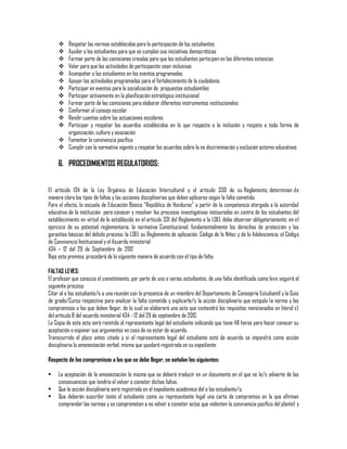 Respetar las normas establecidas para la participación de los estudiantes
Ayudar a los estudiantes para que se cumplan sus iniciativas democráticas
Formar parte de las comisiones creadas para que los estudiantes participen en las diferentes estancias
Velar para que las actividades de participación sean inclusivas
Acompañar a los estudiantes en los eventos programados
Apoyar las actividades programadas para el fortalecimiento de la ciudadanía
Participar en eventos para la socialización de propuestas estudiantiles
Participar activamente en la planificación estratégica institucional
Formar parte de las comisiones para elaborar diferentes instrumentos institucionales
Conformar el consejo escolar
Rendir cuentas sobre las actuaciones escolares
Participar y respetar los acuerdos establecidos en lo que respecta a la inclusión y respeto a toda forma de
organización, cultura y asociación
 Fomentar la convivencia pacífica
 Cumplir con la normativa vigente y respetar los acuerdos sobre la no discriminación y exclusión actores educativos













6. PROCEDIMIENTOS REGULATORIOS:
El artículo 134 de la Ley Orgánica de Educación Intercultural y el artículo 330 de su Reglamento, determinan de
manera clara los tipos de faltas y las acciones disciplinarias que deben aplicarse según la falta cometida.
Para el efecto, la escuela de Educación Básica “República de Honduras” a partir de la competencia otorgada a la autoridad
educativa de la institución para conocer y resolver los procesos investigativos instaurados en contra de los estudiantes del
establecimiento en virtud de lo establecido en el artículo 331 del Reglamento a la LOEI, debe observar obligatoriamente, en el
ejercicio de su potestad reglamentaria, la normativa Constitucional, fundamentalmente los derechos de protección y las
garantías básicas del debido proceso; la LOEI, su Reglamento de aplicación, Código de la Niñez y de la Adolescencia, el Código
de Convivencia Institucional y el Acuerdo ministerial
434 – 12 del 29 de Septiembre de 2012
Bajo esta premisa, procederá de la siguiente manera de acuerdo con el tipo de falta.
FALTAS LEVES:
El profesor que conozca el cometimiento, por parte de uno o varios estudiantes, de una falta identificada como leve seguirá el
siguiente proceso:
Citar al o los estudiante/s a una reunión con la presencia de un miembro del Departamento de Consejería Estudiantil y la Guía
de grado/Curso respectiva para analizar la falta cometida y explicarle/s la acción disciplinaria que estipula la norma y los
compromisos a los que deben llegar, de lo cual se elaborará una acta que contendrá los requisitos mencionados en literal c)
del artículo 8 del acuerdo ministerial 434 - 12 del 29 de septiembre de 2012.
La Copia de esta acta será remitida al representante legal del estudiante indicando que tiene 48 horas para hacer conocer su
aceptación o exponer sus argumentos en caso de no estar de acuerdo.
Transcurrido el plazo antes citado y si el representante legal del estudiante está de acuerdo se impondrá como acción
disciplinaria la amonestación verbal, misma que quedará registrada en su expediente.
Respecto de los compromisos a los que se debe llegar, se señalan los siguientes:
•
•
•

La aceptación de la amonestación la misma que se deberá traducir en un documento en el que se le/s advierte de las
consecuencias que tendría el volver a cometer dichas faltas.
Que la acción disciplinaria será registrada en el expediente académico del o los estudiante/s;
Que deberán suscribir tanto el estudiante como su representante legal una carta de compromiso en la que afirman
comprender las normas y se comprometen a no volver a cometer actos que violenten la convivencia pacífica del plantel; y

 