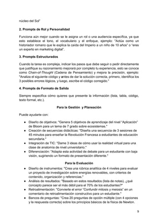 9
núcleo del Sol”
2. Prompts de Rol y Personalidad
Funciona aún mejor cuando se le asigna un rol o una audiencia específica, ya que
esto establece el tono, el vocabulario y el enfoque, ejemplo: "Actúa como un
historiador romano que le explica la caída del Imperio a un niño de 10 años” o “eres
un experto en marketing digital”.
3. Prompts Estructurados
Cuando la tarea es compleja, indicar los pasos que debe seguir o pedir directamente
que justifique su razonamiento mejorará por completo tu experiencia, esto se conoce
como Chain-of-Thought (Cadena de Pensamiento) y mejora la precisión, ejemplo:
"Analiza el siguiente código y antes de dar la solución correcta, primero, identifica los
3 posibles errores lógicos, y luego, escribe el código corregido."
4. Prompts de Formato de Salida
Siempre especifica cómo quieres que presente la información (lista, tabla, código,
texto formal, etc.).
Para la Gestión y Planeación
Puede ayudarte con:
● Diseño de objetivos: "Genera 5 objetivos de aprendizaje del nivel “Aplicación”
de Bloom para un tema de 7 grado sobre ecosistemas."
● Creación de secuencias didácticas: "Diseña una secuencia de 3 sesiones de
45 minutos para enseñar la Revolución Francesa a estudiantes de educación
secundaria."
● Integración de TIC: "Dame 3 ideas de cómo usar la realidad virtual para una
clase de anatomía de nivel universitario."
● Diferenciación: "Adapta esta actividad de debate para un estudiante con baja
visión, sugiriendo un formato de presentación diferente."
Para la Evaluación
● Diseño de instrumentos: "Crea una rúbrica analítica de 4 niveles para evaluar
un proyecto de investigación sobre energías renovables, con criterios de
contenido, organización y referencias."
● Análisis de resultados: "Basado en estos resultados (lista de notas), ¿qué
concepto parece ser el más débil para el 70% de los estudiantes?"
● Retroalimentación: "Convierte el error “Confundir mitosis y meiosis” en un
comentario de retroalimentación constructivo para un estudiante."
● Bancos de preguntas: "Crea 20 preguntas de opción múltiple (con 4 opciones
y la respuesta correcta) sobre los principios básicos de la física de Newton.
 