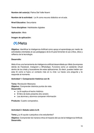 10
Nombre del autor(a): Palma Del Valle Noemi
Nombre de la actividad: La IA como recurso didáctico en el aula.
Nivel Educativo: Secundaria
Tema disciplinar: Habilidades digitales
Aplicación: Meta
Imagen de aplicación:
Objetivo: Identificar la Inteligencia Artificial como apoyo al aprendizaje por medio de
actividades orientadas al uso pedagógico de la IA para fomentar el uso crítico, ético y
reflexivo de la tecnología.
Desarrollo:
Meta AI es una herramienta de inteligencia artificial desarrollada por Meta (la empresa
detrás de Facebook, Instagram y WhatsApp). Funciona como un asistente virtual
dentro de tus chats y buscadores de estas aplicaciones. Es decir, puedes hablar con
esta IA como si fuera un contacto más en tu chat. Le haces una pregunta y te
responde al momento.
Actividad 1: Comparación histórica con IA
Tema: Revolución Mexicana
Objetivo: Comprender distintos puntos de vista.
Desarrollo:
● La IA explica el hecho histórico.
● El libro de texto presenta otra versión.
● Las alumnas y alumnos comparan información
Producto: Cuadro comparativo.
Actividad 2: Debate sobre la IA
Tema:¿La IA ayuda o perjudica a los estudiantes?
Objetivo: Comprender de manera crítica el impacto del uso de la Inteligencia Artificial.
Desarrollo:
 