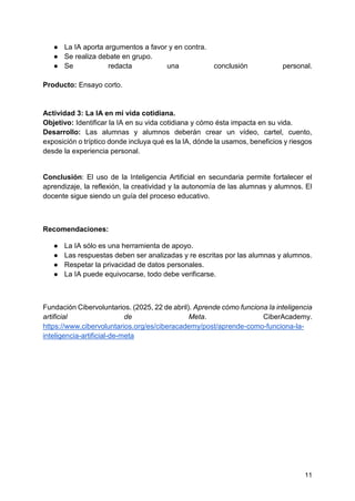 11
● La IA aporta argumentos a favor y en contra.
● Se realiza debate en grupo.
● Se redacta una conclusión personal.
Producto: Ensayo corto.
Actividad 3: La IA en mi vida cotidiana.
Objetivo: Identificar la IA en su vida cotidiana y cómo ésta impacta en su vida.
Desarrollo: Las alumnas y alumnos deberán crear un vídeo, cartel, cuento,
exposición o tríptico donde incluya qué es la IA, dónde la usamos, beneficios y riesgos
desde la experiencia personal.
Conclusión: El uso de la Inteligencia Artificial en secundaria permite fortalecer el
aprendizaje, la reflexión, la creatividad y la autonomía de las alumnas y alumnos. El
docente sigue siendo un guía del proceso educativo.
Recomendaciones:
● La IA sólo es una herramienta de apoyo.
● Las respuestas deben ser analizadas y re escritas por las alumnas y alumnos.
● Respetar la privacidad de datos personales.
● La IA puede equivocarse, todo debe verificarse.
Fundación Cibervoluntarios. (2025, 22 de abril). Aprende cómo funciona la inteligencia
artificial de Meta. CiberAcademy.
https://www.cibervoluntarios.org/es/ciberacademy/post/aprende-como-funciona-la-
inteligencia-artificial-de-meta
 